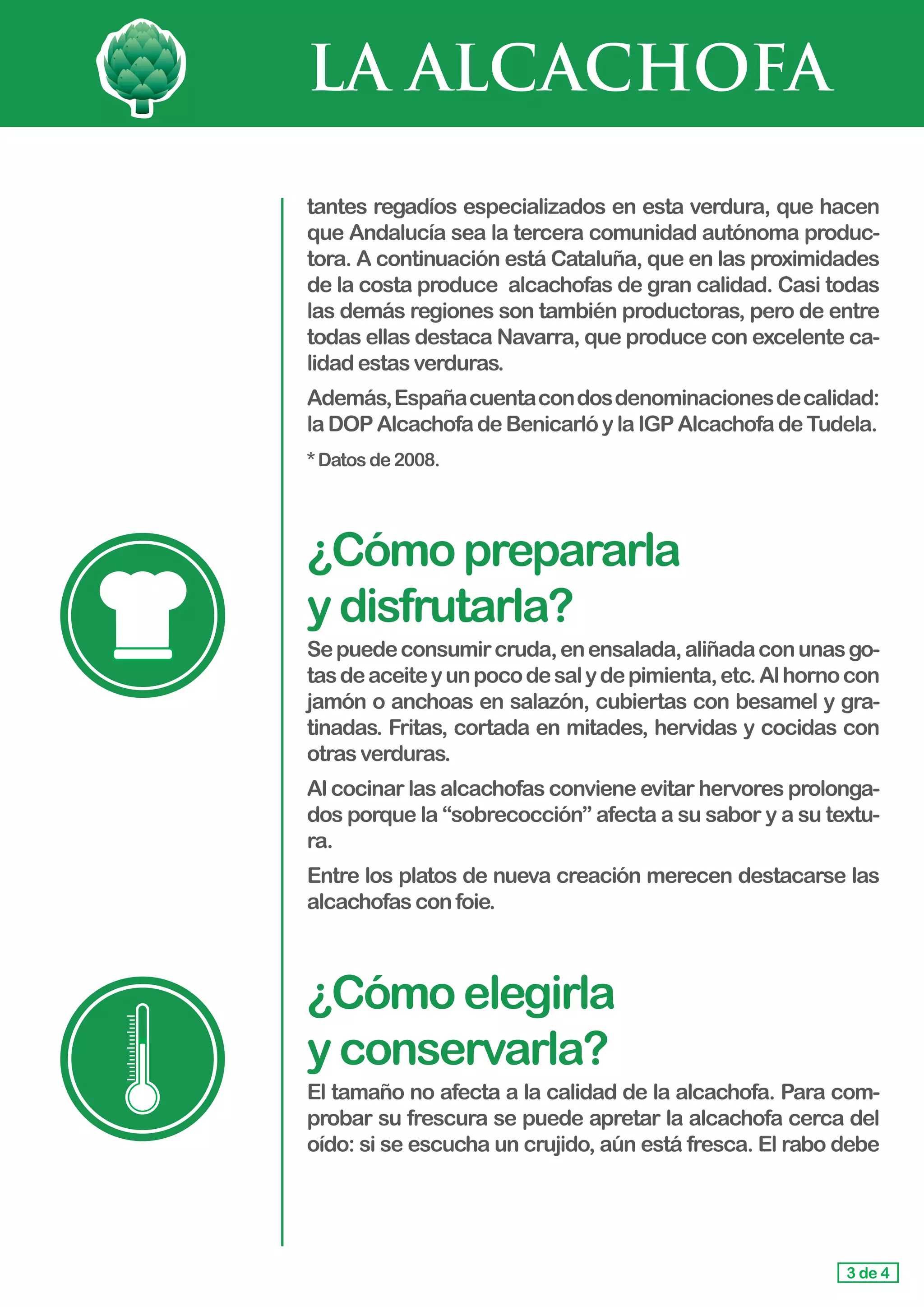 LA ALCACHOFA
tantes regadíos especializados en esta verdura, que hacen
que Andalucía sea la tercera comunidad autónoma produc-
tora. A continuación está Cataluña, que en las proximidades
de la costa produce  alcachofas de gran calidad. Casi todas
las demás regiones son también productoras, pero de entre
todas ellas destaca Navarra, que produce con excelente ca-
lidad estasverduras.
Además,Españacuentacondosdenominacionesdecalidad:
laDOP AlcachofadeBenicarlóylaIGPAlcachofadeTudela.
*Datosde2008.
¿Cómoprepararla				
ydisfrutarla?
Sepuedeconsumircruda,enensalada,aliñadaconunasgo-
tasdeaceiteyunpocodesalydepimienta,etc.Alhornocon
jamón o anchoas en salazón, cubiertas con besamel y gra-
tinadas. Fritas, cortada en mitades, hervidas y cocidas con
otras verduras.
Al cocinar las alcachofas conviene evitar hervores prolonga-
dos porque la “sobrecocción” afecta a su sabor y a su textu-
ra.
Entre los platos de nueva creación merecen destacarse las
alcachofasconfoie.
¿Cómoelegirla 			
yconservarla?
El tamaño no afecta a la calidad de la alcachofa. Para com-
probar su frescura se puede apretar la alcachofa cerca del
oído: si se escucha un crujido, aún está fresca. El rabo debe
3 de 4
 
