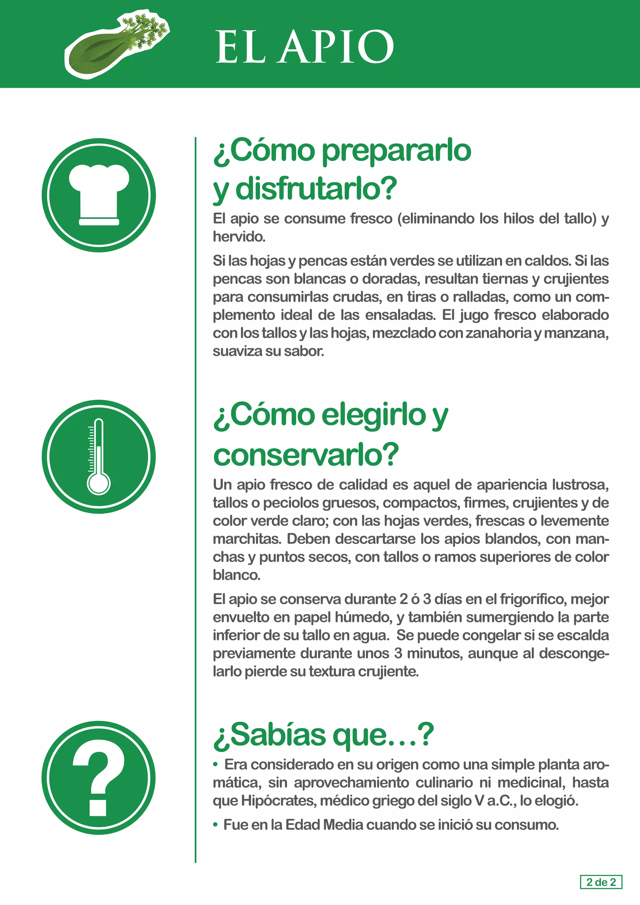 EL APIO
¿Cómoprepararlo				
ydisfrutarlo?
El apio se consume fresco (eliminando los hilos del tallo) y
hervido.
Silashojasypencasestánverdesseutilizanencaldos.Silas
pencas son blancas o doradas, resultan tiernas y crujientes
para consumirlas crudas, en tiras o ralladas, como un com-
plemento ideal de las ensaladas. El jugo fresco elaborado
conlostallosylashojas,mezcladoconzanahoriaymanzana,
suavizasusabor.
¿Cómoelegirloy
conservarlo?
Un apio fresco de calidad es aquel de apariencia lustrosa,
tallos o peciolos gruesos, compactos, firmes, crujientes y de
color verde claro; con las hojas verdes, frescas o levemente
marchitas. Deben descartarse los apios blandos, con man-
chas y puntos secos, con tallos o ramos superiores de color
blanco.
El apio se conserva durante 2 ó 3 días en el frigorífico, mejor
envuelto en papel húmedo, y también sumergiendo la parte
inferior de su tallo en agua. Se puede congelar si se escalda
previamente durante unos 3 minutos, aunque al desconge-
larlo pierdesutexturacrujiente.
¿Sabíasque…?
• Era considerado en su origen como una simple planta aro-
mática, sin aprovechamiento culinario ni medicinal, hasta
queHipócrates,médicogriegodelsigloVa.C.,loelogió.
• Fueen laEdadMediacuandoseiniciósuconsumo.
2 de 2
 