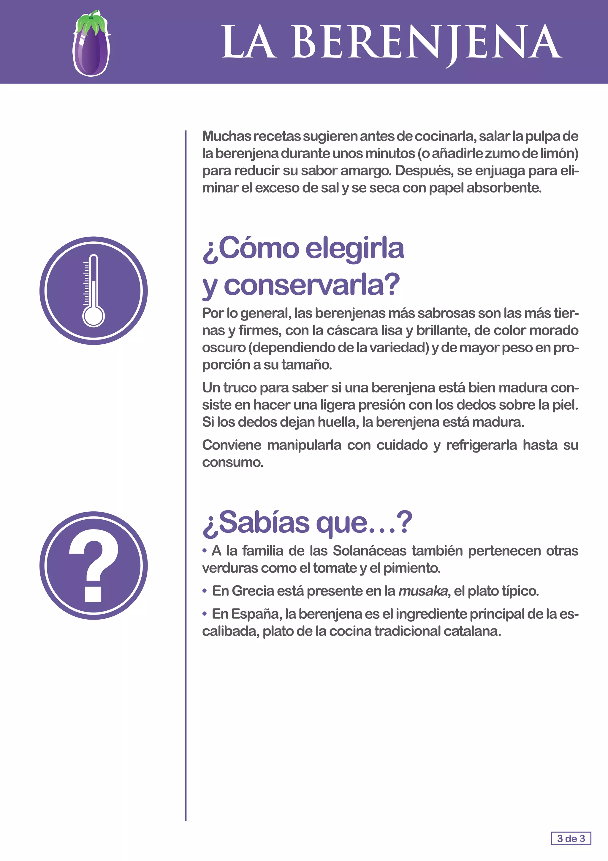 LA BERENJENA
Muchasrecetassugierenantesdecocinarla,salarlapulpade
laberenjenaduranteunosminutos(oañadirlezumodelimón)
para reducir su sabor amargo. Después, se enjuaga para eli-
minarelexcesodesalysesecaconpapelabsorbente.
¿Cómoelegirla					
yconservarla?
Porlogeneral,lasberenjenasmássabrosassonlasmástier-
nas y firmes, con la cáscara lisa y brillante, de color morado
oscuro(dependiendodelavariedad)ydemayorpesoenpro-
porción asutamaño.
Un truco para saber si una berenjena está bien madura con-
siste en hacer una ligera presión con los dedos sobre la piel.
Silos dedosdejanhuella,laberenjenaestámadura.
Conviene manipularla con cuidado y refrigerarla hasta su
consumo.
¿Sabíasque…?
• A la familia de las Solanáceas también pertenecen otras
verduras comoeltomateyelpimiento.
• En Greciaestápresenteenla musaka,elplatotípico.
• EnEspaña,laberenjenaeselingredienteprincipaldelaes-
calibada,platodelacocinatradicionalcatalana.
3 de 3
 