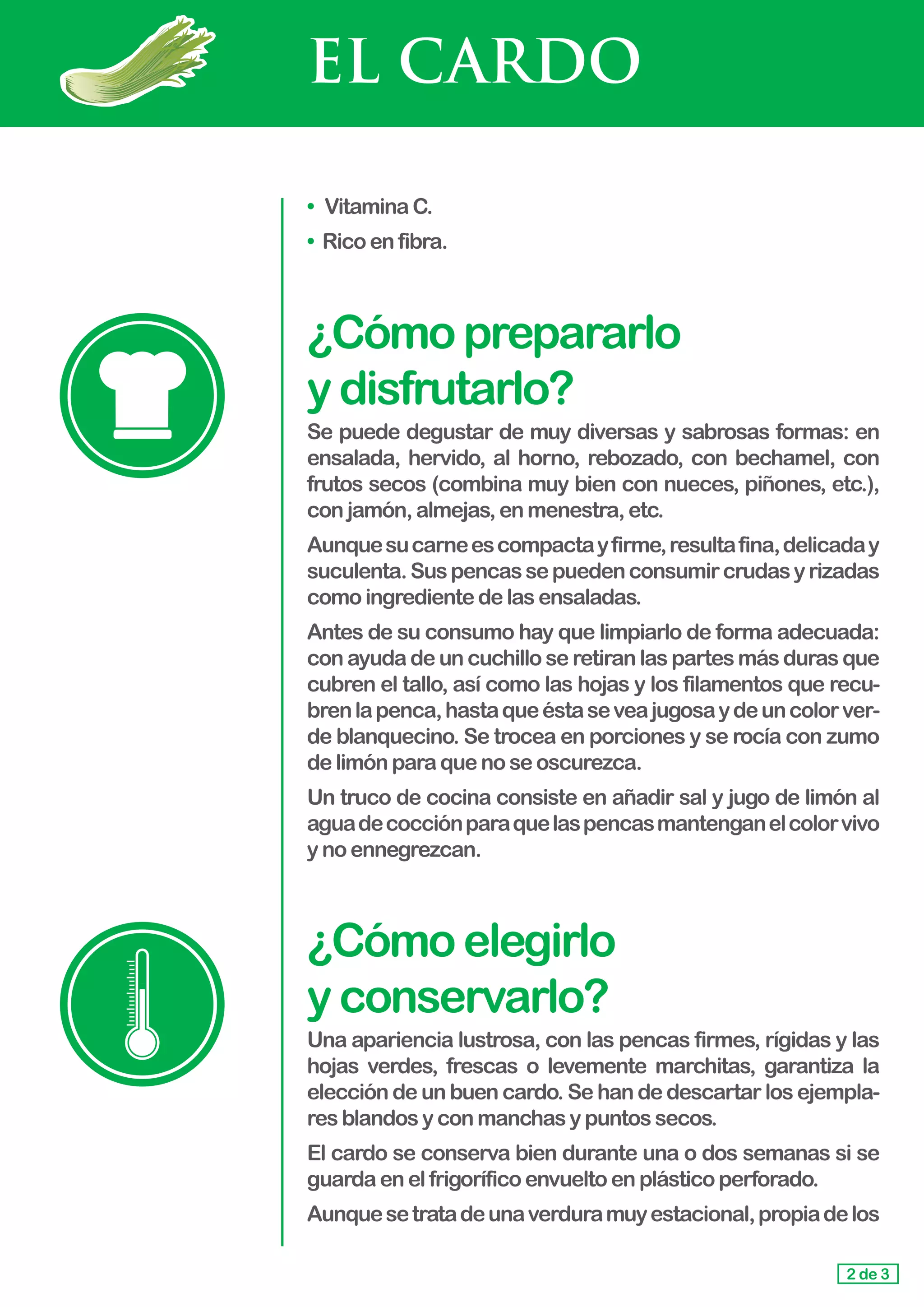 EL CARDO
•	 VitaminaC.
• Rico enfibra.
¿Cómoprepararlo				
ydisfrutarlo?
Se puede degustar de muy diversas y sabrosas formas: en
ensalada, hervido, al horno, rebozado, con bechamel, con
frutos secos (combina muy bien con nueces, piñones, etc.),
con jamón,almejas,enmenestra,etc.
Aunquesucarneescompactayfirme,resultafina,delicaday
suculenta.Suspencassepuedenconsumircrudasyrizadas
como ingredientedelasensaladas.
Antes de su consumo hay que limpiarlo de forma adecuada:
con ayuda de un cuchillo se retiran las partes más duras que
cubren el tallo, así como las hojas y los filamentos que recu-
brenlapenca,hastaqueéstaseveajugosaydeuncolorver-
de blanquecino. Se trocea en porciones y se rocía con zumo
de limón paraquenoseoscurezca.
Un truco de cocina consiste en añadir sal y jugo de limón al
aguadecocciónparaquelaspencasmantenganelcolorvivo
y no ennegrezcan.
¿Cómoelegirlo					
yconservarlo?
Una apariencia lustrosa, con las pencas firmes, rígidas y las
hojas verdes, frescas o levemente marchitas, garantiza la
elección de un buen cardo. Se han de descartar los ejempla-
res blandosyconmanchasypuntossecos.
El cardo se conserva bien durante una o dos semanas si se
guarda enelfrigoríficoenvueltoenplásticoperforado.
Aunquesetratadeunaverduramuyestacional,propiadelos
2 de 3
 