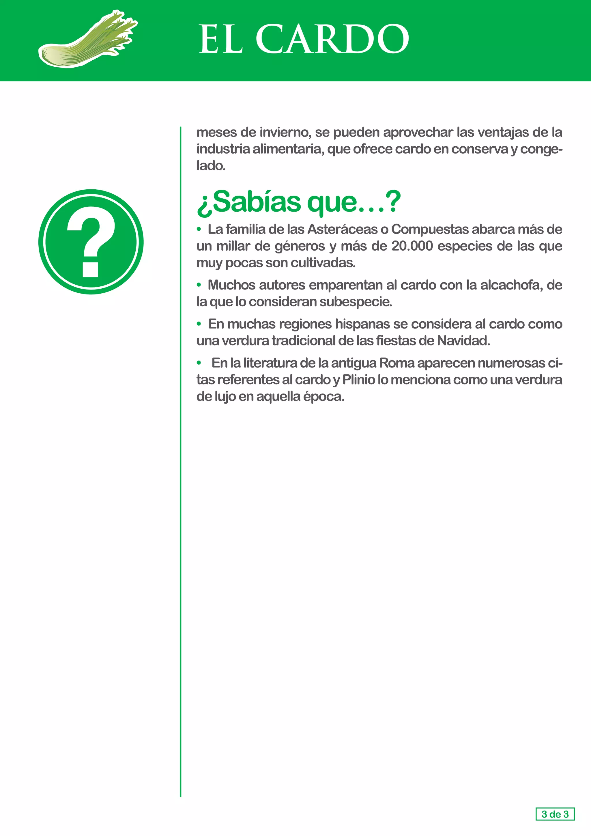 EL CARDO
meses de invierno, se pueden aprovechar las ventajas de la
industriaalimentaria,queofrececardoenconservayconge-
lado.
¿Sabíasque…?
• 	La familia de las Asteráceas o Compuestas abarca más de
un millar de géneros y más de 20.000 especies de las que
muy pocassoncultivadas.
• 	Muchos autores emparentan al cardo con la alcachofa, de
laqueloconsideransubespecie.
• En muchas regiones hispanas se considera al cardo como
unaverduratradicionaldelasfiestasdeNavidad.
• EnlaliteraturadelaantiguaRomaaparecennumerosasci-
tasreferentesalcardoyPliniolomencionacomounaverdura
delujoenaquellaépoca.
3 de 3
 