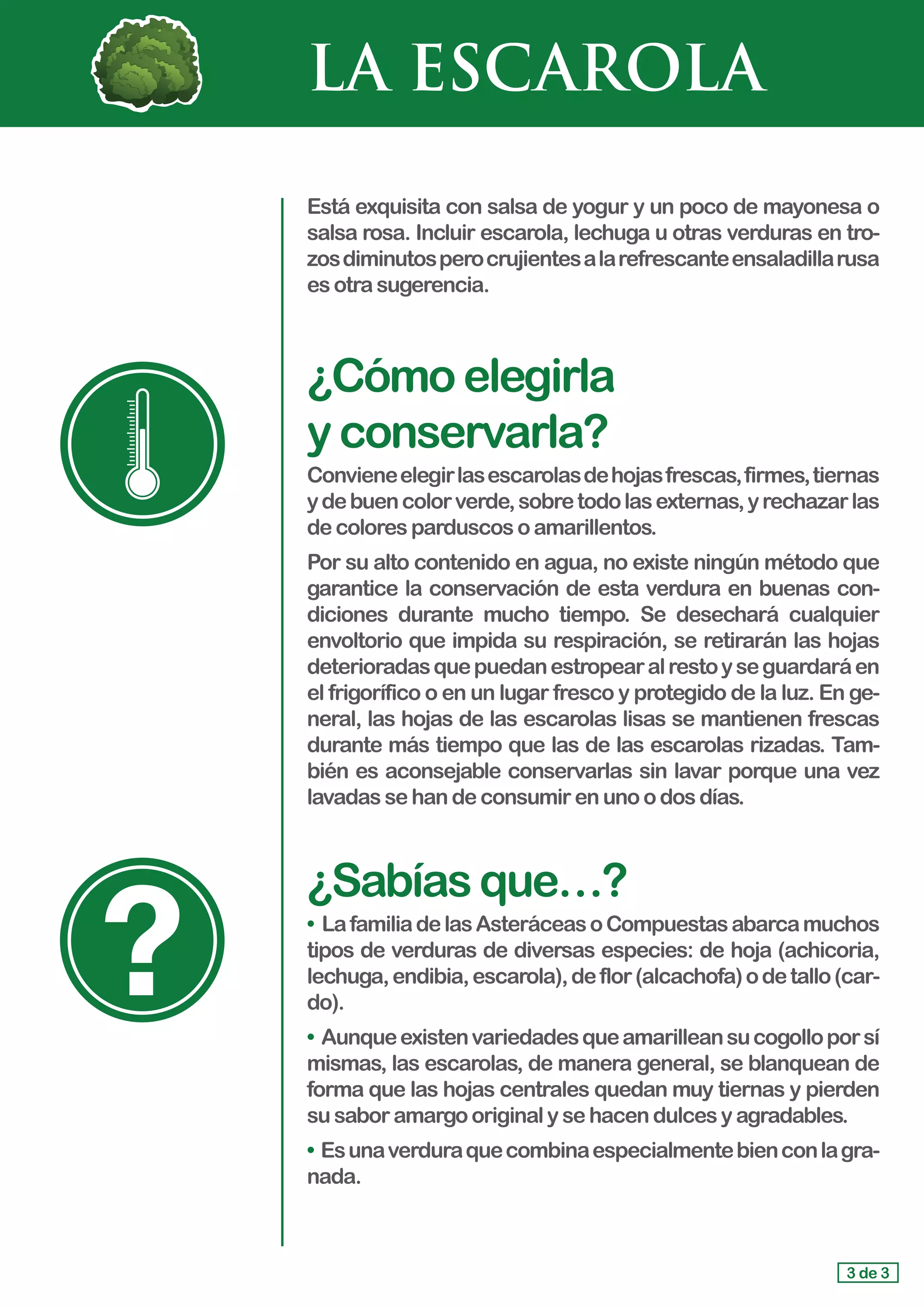 LA ESCAROLA
Está exquisita con salsa de yogur y un poco de mayonesa o
salsa rosa. Incluir escarola, lechuga u otras verduras en tro-
zosdiminutosperocrujientesalarefrescanteensaladillarusa
es otrasugerencia.
¿Cómoelegirla 			
yconservarla?
Convieneelegirlasescarolasdehojasfrescas,firmes,tiernas
ydebuencolorverde,sobretodolasexternas,yrechazarlas
de coloresparduscosoamarillentos.
Por su alto contenido en agua, no existe ningún método que
garantice la conservación de esta verdura en buenas con-
diciones durante mucho tiempo. Se desechará cualquier
envoltorio que impida su respiración, se retirarán las hojas
deterioradasquepuedanestropearalrestoyseguardaráen
el frigorífico o en un lugar fresco y protegido de la luz. En ge-
neral, las hojas de las escarolas lisas se mantienen frescas
durante más tiempo que las de las escarolas rizadas. Tam-
bién es aconsejable conservarlas sin lavar porque una vez
lavadas sehandeconsumirenunoodosdías.
¿Sabíasque…?
• LafamiliadelasAsteráceasoCompuestasabarcamuchos
tipos de verduras de diversas especies: de hoja (achicoria,
lechuga,endibia,escarola),deflor(alcachofa)odetallo(car-
do).
• Aunqueexistenvariedadesqueamarilleansucogolloporsí
mismas, las escarolas, de manera general, se blanquean de
forma que las hojas centrales quedan muy tiernas y pierden
su saboramargooriginalysehacendulcesyagradables.
• Esunaverduraquecombinaespecialmentebienconlagra-
nada.
3 de 3
 