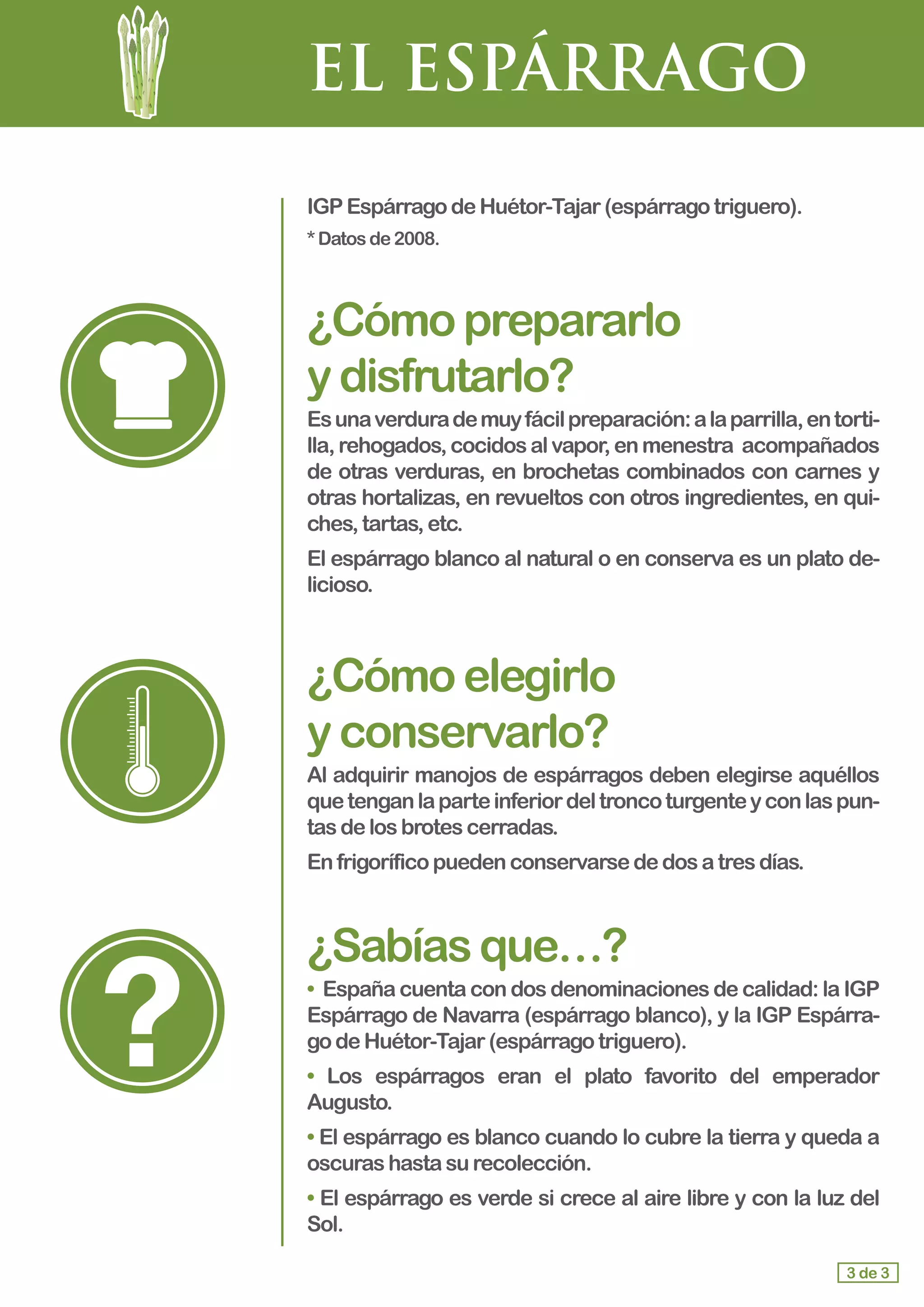 EL ESPÁRRAGO
IGP EspárragodeHuétor-Tajar(espárragotriguero).
*Datosde2008.
¿Cómoprepararlo				
ydisfrutarlo?
Esunaverdurademuyfácilpreparación:alaparrilla,entorti-
lla,rehogados,cocidosalvapor,enmenestra acompañados
de otras verduras, en brochetas combinados con carnes y
otras hortalizas, en revueltos con otros ingredientes, en qui-
ches,tartas,etc.
El espárrago blanco al natural o en conserva es un plato de-
licioso.
¿Cómoelegirlo 			
yconservarlo?
Al adquirir manojos de espárragos deben elegirse aquéllos
quetenganlaparteinferiordeltroncoturgenteyconlaspun-
tas de losbrotescerradas.
En frigoríficopuedenconservarsededosatresdías.
¿Sabíasque…?
• España cuenta con dos denominaciones de calidad: la IGP
Espárrago de Navarra (espárrago blanco), y la IGP Espárra-
go deHuétor-Tajar(espárragotriguero).
• Los espárragos eran el plato favorito del emperador
Augusto.
• El espárrago es blanco cuando lo cubre la tierra y queda a
oscuras hastasurecolección.
• El espárrago es verde si crece al aire libre y con la luz del
Sol.
3 de 3
 