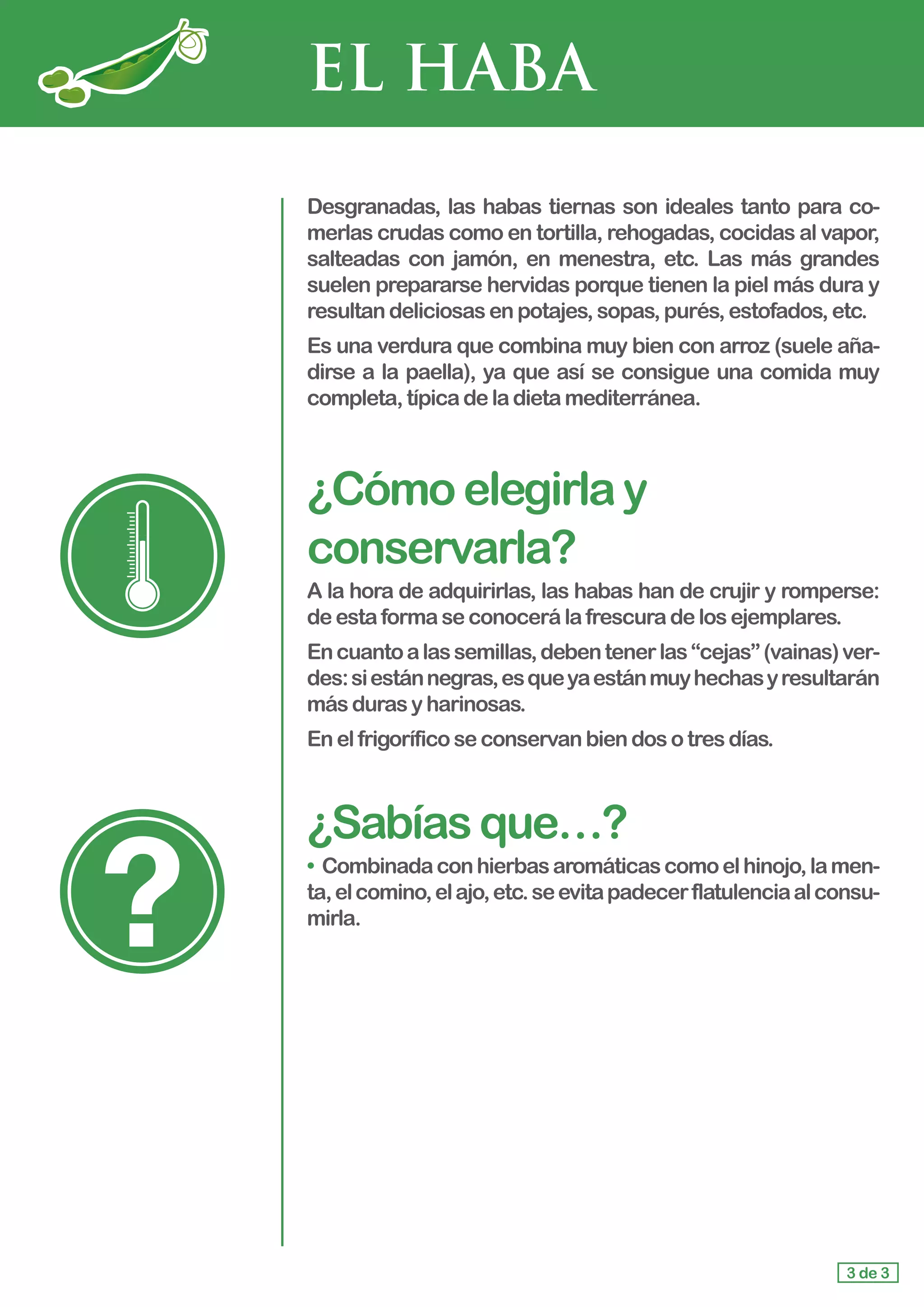 EL HABA
Desgranadas, las habas tiernas son ideales tanto para co-
merlas crudas como en tortilla, rehogadas, cocidas al vapor,
salteadas con jamón, en menestra, etc. Las más grandes
suelen prepararse hervidas porque tienen la piel más dura y
resultan deliciosasenpotajes,sopas,purés,estofados,etc.
Es una verdura que combina muy bien con arroz (suele aña-
dirse a la paella), ya que así se consigue una comida muy
completa,típicadeladietamediterránea.
¿Cómoelegirlay
conservarla?
A la hora de adquirirlas, las habas han de crujir y romperse:
deestaformaseconocerálafrescuradelosejemplares.
Encuantoalassemillas,debentenerlas“cejas”(vainas)ver-
des:siestánnegras,esqueyaestánmuyhechasyresultarán
más durasyharinosas.
En elfrigoríficoseconservanbiendosotresdías.
¿Sabíasque…?
• Combinadaconhierbasaromáticascomoelhinojo,lamen-
ta,elcomino,elajo,etc.seevitapadecerflatulenciaalconsu-
mirla.
3 de 3
 