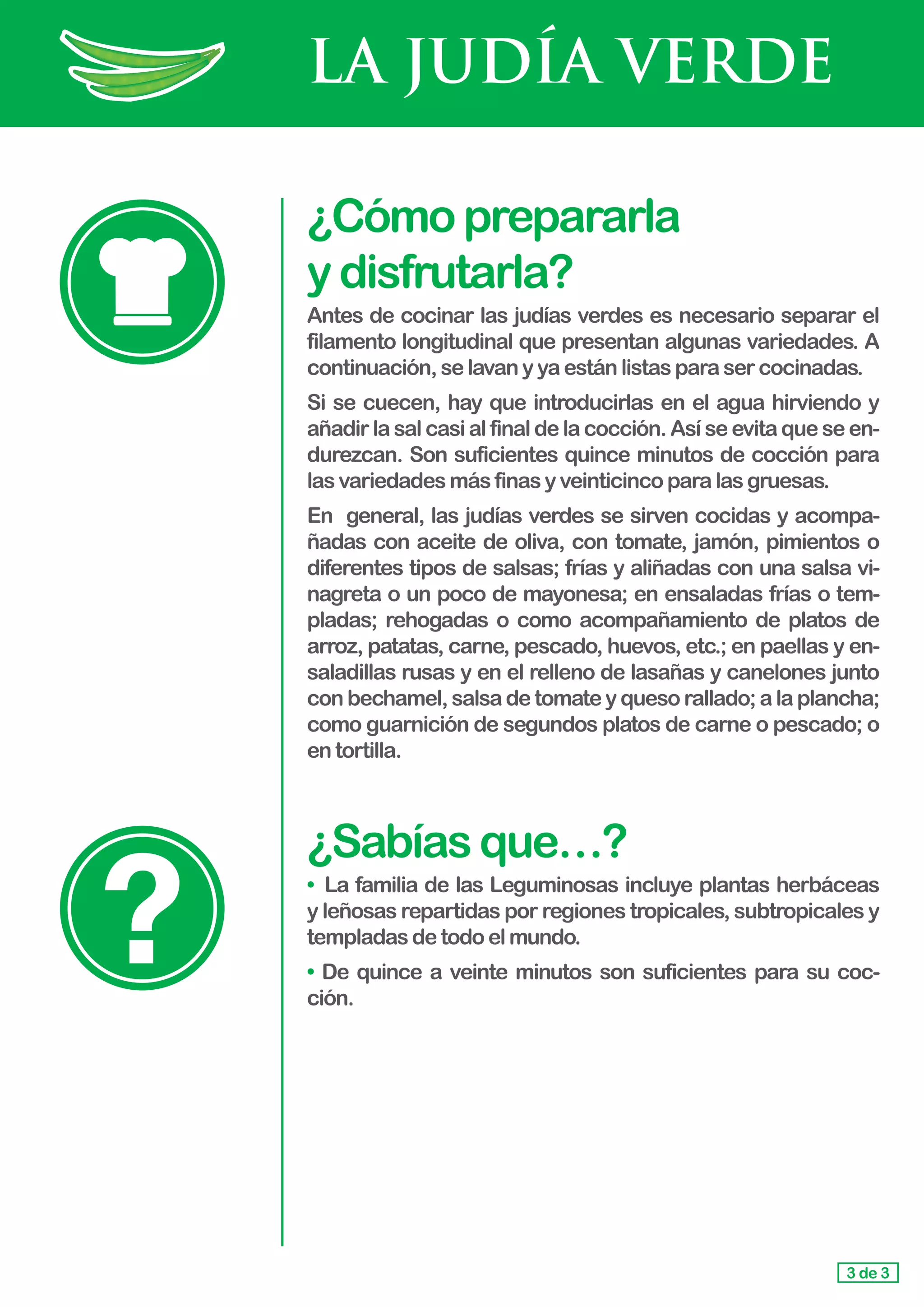 LA JUDÍA VERDE
¿Cómoprepararla				
ydisfrutarla?
Antes de cocinar las judías verdes es necesario separar el
filamento longitudinal que presentan algunas variedades. A
continuación,selavanyyaestánlistasparasercocinadas.
Si se cuecen, hay que introducirlas en el agua hirviendo y
añadir la sal casi al final de la cocción. Así se evita que se en-
durezcan. Son suficientes quince minutos de cocción para
las variedadesmásfinasyveinticincoparalasgruesas.
En general, las judías verdes se sirven cocidas y acompa-
ñadas con aceite de oliva, con tomate, jamón, pimientos o
diferentes tipos de salsas; frías y aliñadas con una salsa vi-
nagreta o un poco de mayonesa; en ensaladas frías o tem-
pladas; rehogadas o como acompañamiento de platos de
arroz, patatas, carne, pescado, huevos, etc.; en paellas y en-
saladillas rusas y en el relleno de lasañas y canelones junto
con bechamel, salsa de tomate y queso rallado; a la plancha;
como guarnición de segundos platos de carne o pescado; o
en tortilla.
¿Sabíasque…?
• 	La familia de las Leguminosas incluye plantas herbáceas
y leñosas repartidas por regiones tropicales, subtropicales y
templadasdetodoelmundo.
• De quince a veinte minutos son suficientes para su coc-
ción.
3 de 3
 