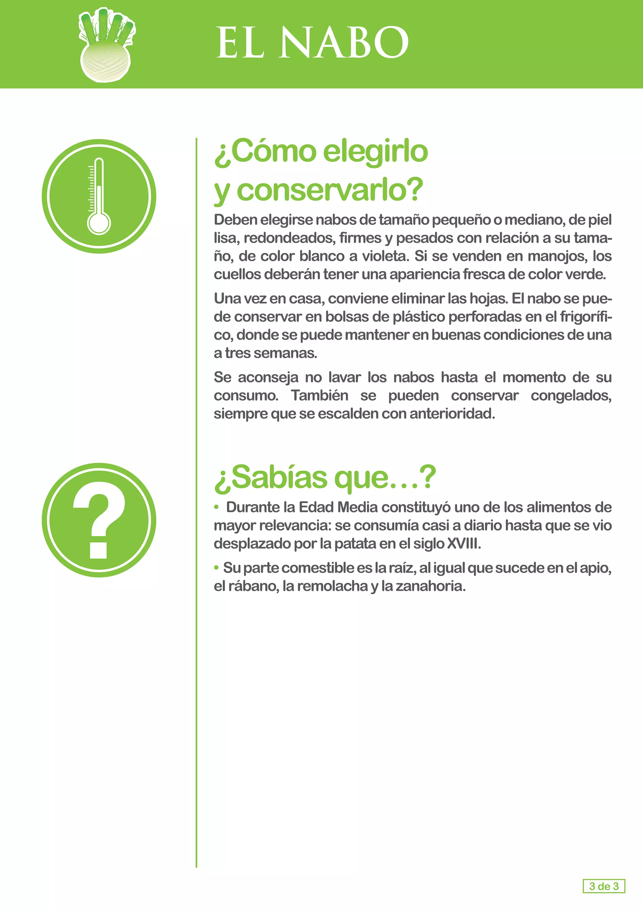 EL NABO
¿Cómoelegirlo					
yconservarlo?
Debenelegirsenabosdetamañopequeñoomediano,depiel
lisa, redondeados, firmes y pesados con relación a su tama-
ño, de color blanco a violeta. Si se venden en manojos, los
cuellos deberántenerunaaparienciafrescadecolorverde.
Unavezencasa,convieneeliminarlashojas.Elnabosepue-
de conservar en bolsas de plástico perforadas en el frigorífi-
co,dondesepuedemantenerenbuenascondicionesdeuna
a tres semanas.
Se aconseja no lavar los nabos hasta el momento de su
consumo. También se pueden conservar congelados,
siempre queseescaldenconanterioridad.
¿Sabíasque…?
• 	Durante la Edad Media constituyó uno de los alimentos de
mayor relevancia: se consumía casi a diario hasta que se vio
desplazadoporlapatataenelsigloXVIII.
• Supartecomestibleeslaraíz,aligualquesucedeenelapio,
elrábano,laremolachaylazanahoria.
3 de 3
 