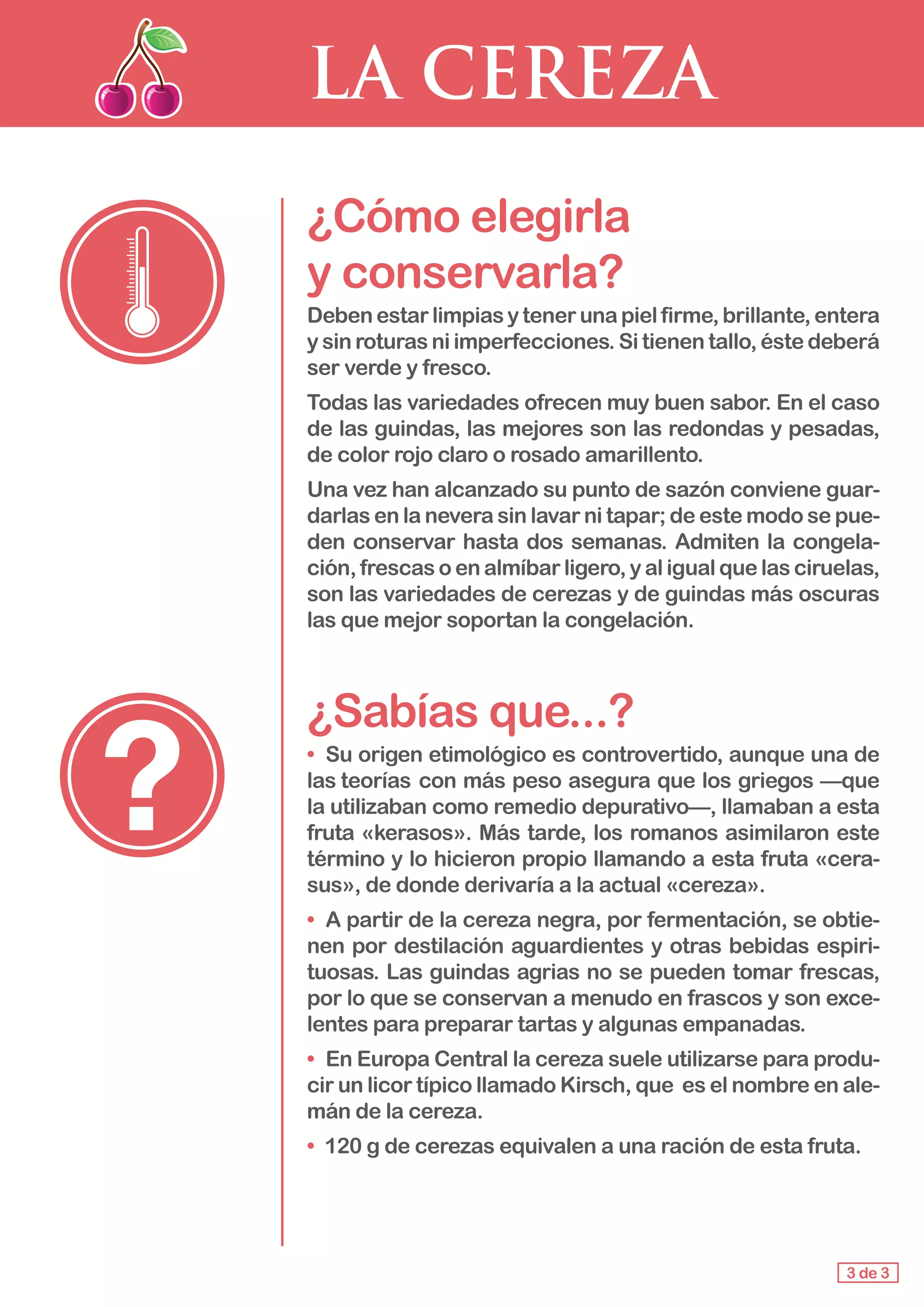 LA CEREZA
¿Cómo elegirla 					
y conservarla?
Debenestarlimpiasytenerunapielfirme,brillante,entera
y sin roturas ni imperfecciones. Si tienen tallo, éste deberá
ser verde y fresco.
Todas las variedades ofrecen muy buen sabor. En el caso
de las guindas, las mejores son las redondas y pesadas,
de color rojo claro o rosado amarillento.
Una vez han alcanzado su punto de sazón conviene guar-
darlas en la nevera sin lavar ni tapar; de este modo se pue-
den conservar hasta dos semanas. Admiten la congela-
ción, frescas o en almíbar ligero, y al igual que las ciruelas,
son las variedades de cerezas y de guindas más oscuras
las que mejor soportan la congelación.
¿Sabías que...?
• 	Su origen etimológico es controvertido, aunque una de
las teorías 	con más peso asegura que los griegos —que
la utilizaban como remedio depurativo—, llamaban a esta
fruta «kerasos». Más tarde, los romanos asimilaron este
término y lo hicieron propio llamando a esta fruta «cera-
sus», de donde derivaría a la actual «cereza».
• 	A partir de la cereza negra, por fermentación, se obtie-
nen por destilación aguardientes y otras bebidas espiri-
tuosas. Las guindas agrias no se pueden tomar frescas,
por lo que se conservan a menudo en frascos y son exce-
lentes para preparar tartas y algunas empanadas.
• 	En Europa Central la cereza suele utilizarse para produ-
cir un licor típico llamado Kirsch, que es el nombre en ale-
mán de la cereza.
• 	120 g de cerezas equivalen a una ración de esta fruta.
3 de 3
 