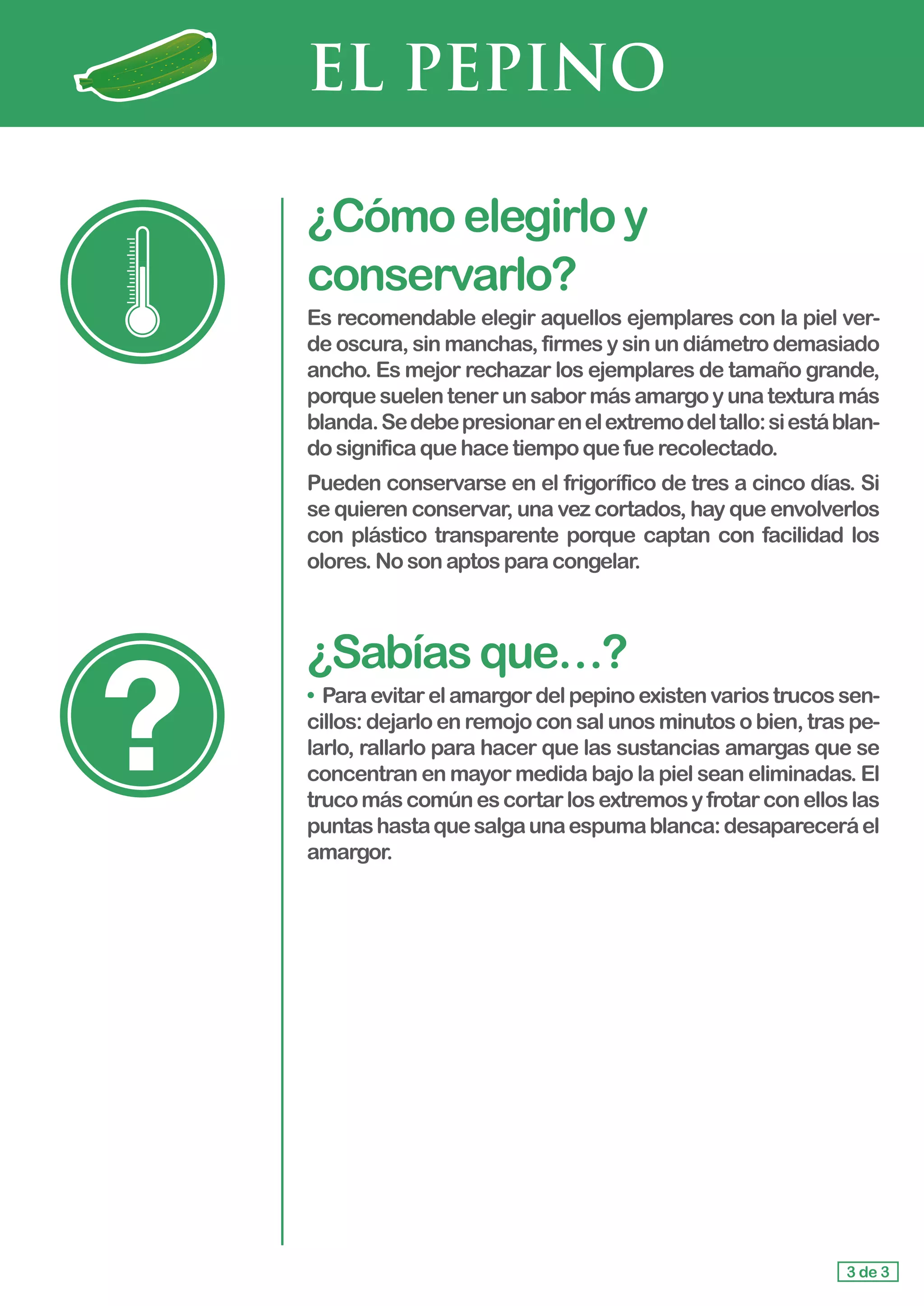 EL PEPINO
¿Cómoelegirloy
conservarlo?
Es recomendable elegir aquellos ejemplares con la piel ver-
de oscura, sin manchas, firmes y sin un diámetro demasiado
ancho. Es mejor rechazar los ejemplares de tamaño grande,
porquesuelentenerunsabormásamargoyunatexturamás
blanda.Sedebepresionarenelextremodeltallo:siestáblan-
do significaquehacetiempoquefuerecolectado.
Pueden conservarse en el frigorífico de tres a cinco días. Si
se quieren conservar, una vez cortados, hay que envolverlos
con plástico transparente porque captan con facilidad los
olores. Nosonaptosparacongelar.
¿Sabíasque…?
• Paraevitarelamargordelpepinoexistenvariostrucossen-
cillos: dejarlo en remojo con sal unos minutos o bien, tras pe-
larlo, rallarlo para hacer que las sustancias amargas que se
concentran en mayor medida bajo la piel sean eliminadas. El
trucomáscomúnescortarlosextremosyfrotarconelloslas
puntashastaquesalgaunaespumablanca:desapareceráel
amargor.
3 de 3
 