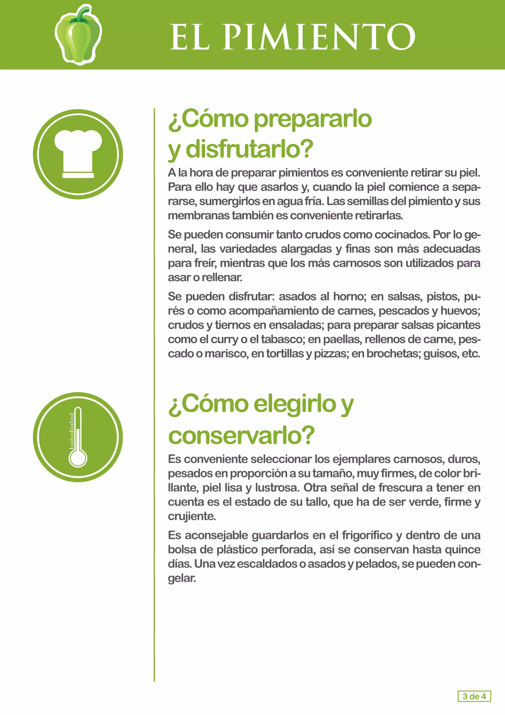 EL PIMIENTO
¿Cómoprepararlo				
ydisfrutarlo?
Alahoradeprepararpimientosesconvenienteretirarsupiel.
Para ello hay que asarlos y, cuando la piel comience a sepa-
rarse,sumergirlosenaguafría.Lassemillasdelpimientoysus
membranastambiénesconvenienteretirarlas.
Sepuedenconsumirtantocrudoscomococinados.Porloge-
neral, las variedades alargadas y finas son más adecuadas
para freír, mientras que los más carnosos son utilizados para
asarorellenar.
Se pueden disfrutar: asados al horno; en salsas, pistos, pu-
rés o como acompañamiento de carnes, pescados y huevos;
crudos y tiernos en ensaladas; para preparar salsas picantes
como el curry o el tabasco; en paellas, rellenos de carne, pes-
cadoomarisco,entortillasypizzas;enbrochetas;guisos,etc.
¿Cómoelegirloy
conservarlo?
Es conveniente seleccionar los ejemplares carnosos, duros,
pesadosenproporciónasutamaño,muyfirmes,decolorbri-
llante, piel lisa y lustrosa. Otra señal de frescura a tener en
cuenta es el estado de su tallo, que ha de ser verde, firme y
crujiente.
Es aconsejable guardarlos en el frigorífico y dentro de una
bolsa de plástico perforada, así se conservan hasta quince
días.Unavezescaldadosoasadosypelados,sepuedencon-
gelar.
3 de 4
 