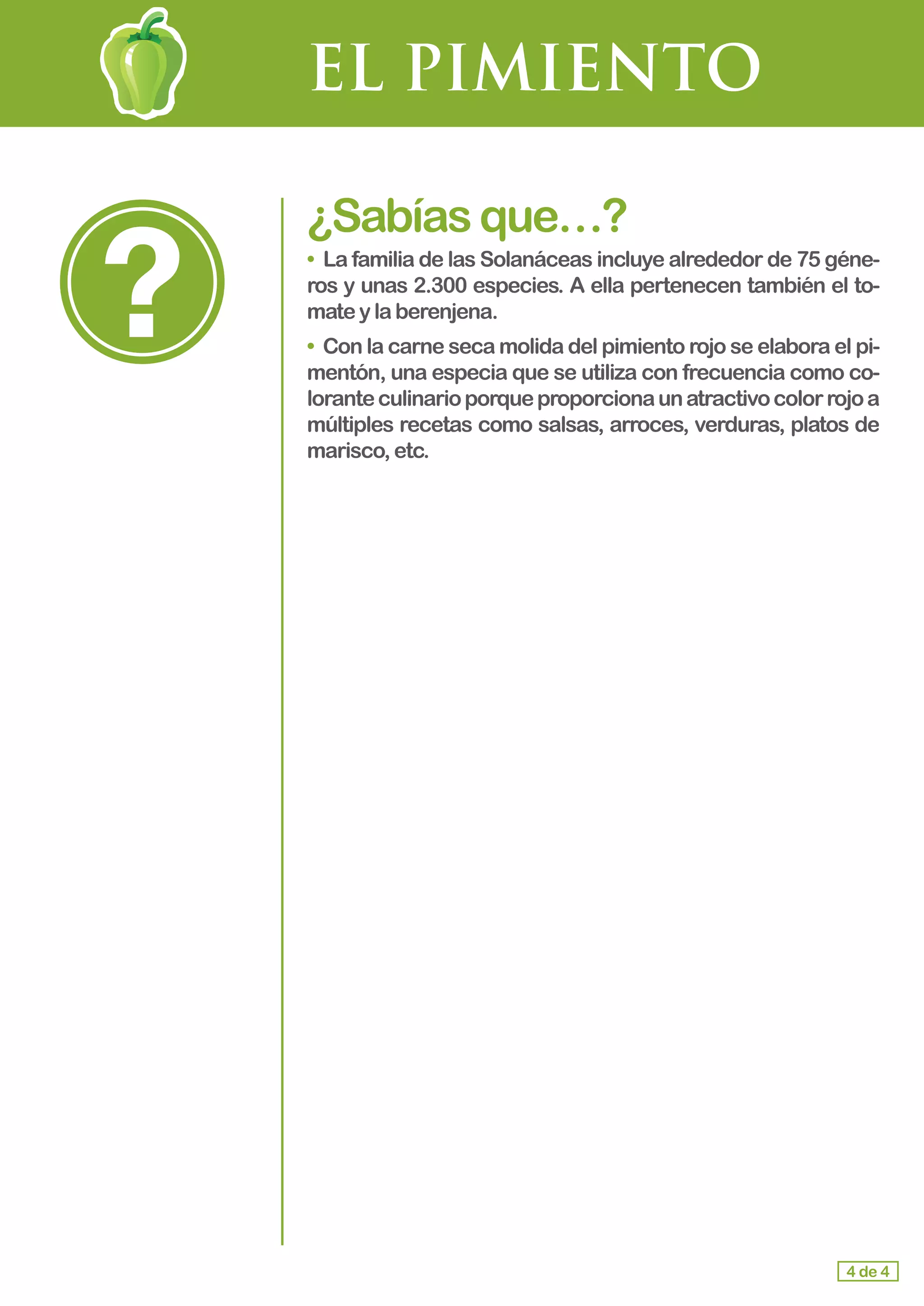 EL PIMIENTO
¿Sabíasque…?
• La familia de las Solanáceas incluye alrededor de 75 géne-
ros y unas 2.300 especies. A ella pertenecen también el to-
matey laberenjena.
• Con la carne seca molida del pimiento rojo se elabora el pi-
mentón, una especia que se utiliza con frecuencia como co-
loranteculinarioporqueproporcionaunatractivocolorrojoa
múltiples recetas como salsas, arroces, verduras, platos de
marisco,etc.
4 de 4
 