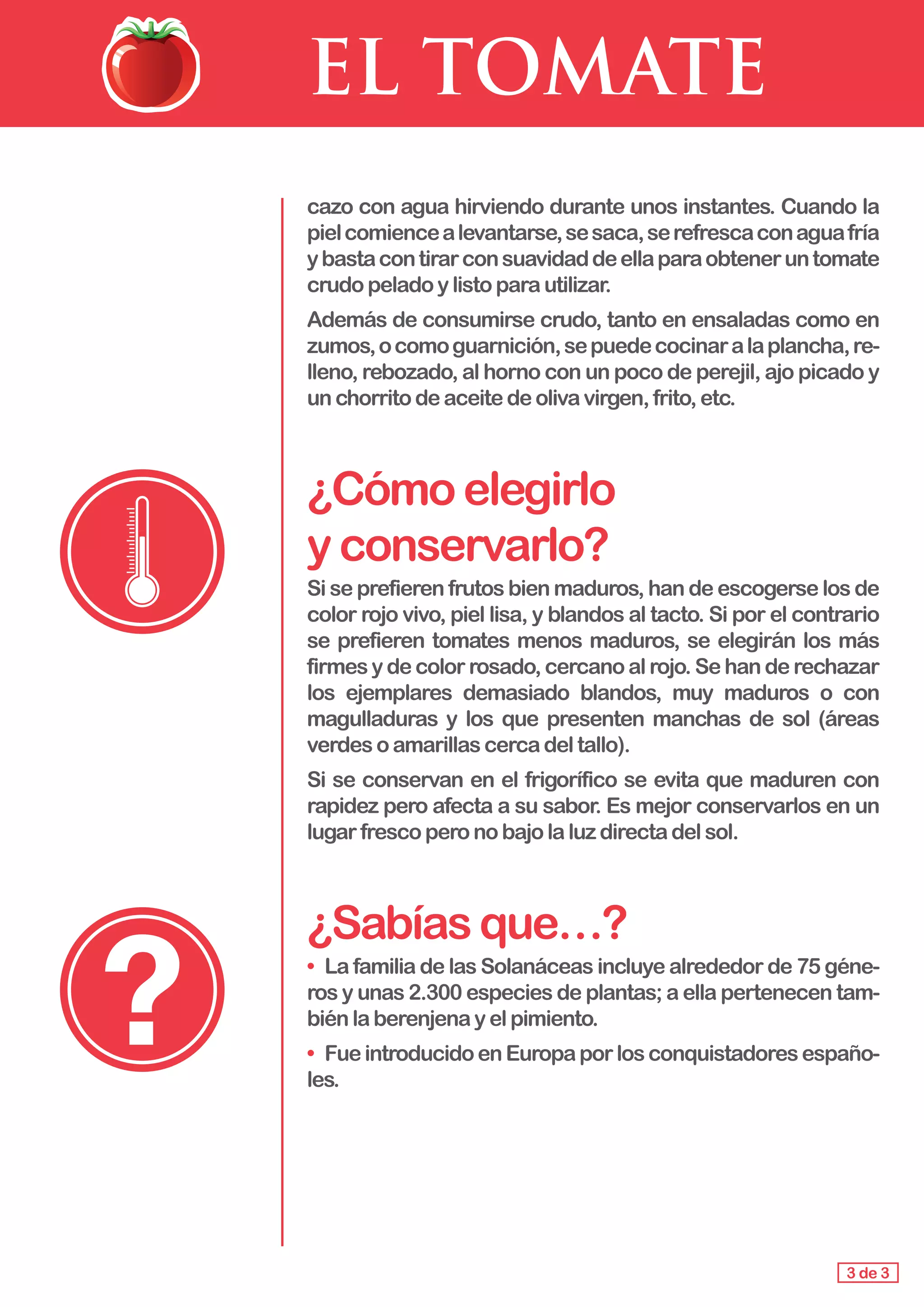 EL TOMATE
cazo con agua hirviendo durante unos instantes. Cuando la
pielcomiencealevantarse,sesaca,serefrescaconaguafría
ybastacontirarconsuavidaddeellaparaobteneruntomate
crudo peladoylistoparautilizar.
Además de consumirse crudo, tanto en ensaladas como en
zumos,ocomoguarnición,sepuedecocinaralaplancha,re-
lleno, rebozado, al horno con un poco de perejil, ajo picado y
un chorritodeaceitedeolivavirgen,frito,etc.
¿Cómoelegirlo 			
yconservarlo?
Si se prefieren frutos bien maduros, han de escogerse los de
color rojo vivo, piel lisa, y blandos al tacto. Si por el contrario
se prefieren tomates menos maduros, se elegirán los más
firmes y de color rosado, cercano al rojo. Se han de rechazar
los ejemplares demasiado blandos, muy maduros o con
magulladuras y los que presenten manchas de sol (áreas
verdes o amarillascercadeltallo).
Si se conservan en el frigorífico se evita que maduren con
rapidez pero afecta a su sabor. Es mejor conservarlos en un
lugarfrescoperonobajolaluzdirectadelsol.
¿Sabíasque…?
•	 La familia de las Solanáceas incluye alrededor de 75 géne-
ros y unas 2.300 especies de plantas; a ella pertenecen tam-
bién laberenjenayelpimiento.
•	 FueintroducidoenEuropaporlosconquistadoresespaño-
les.
3 de 3
 