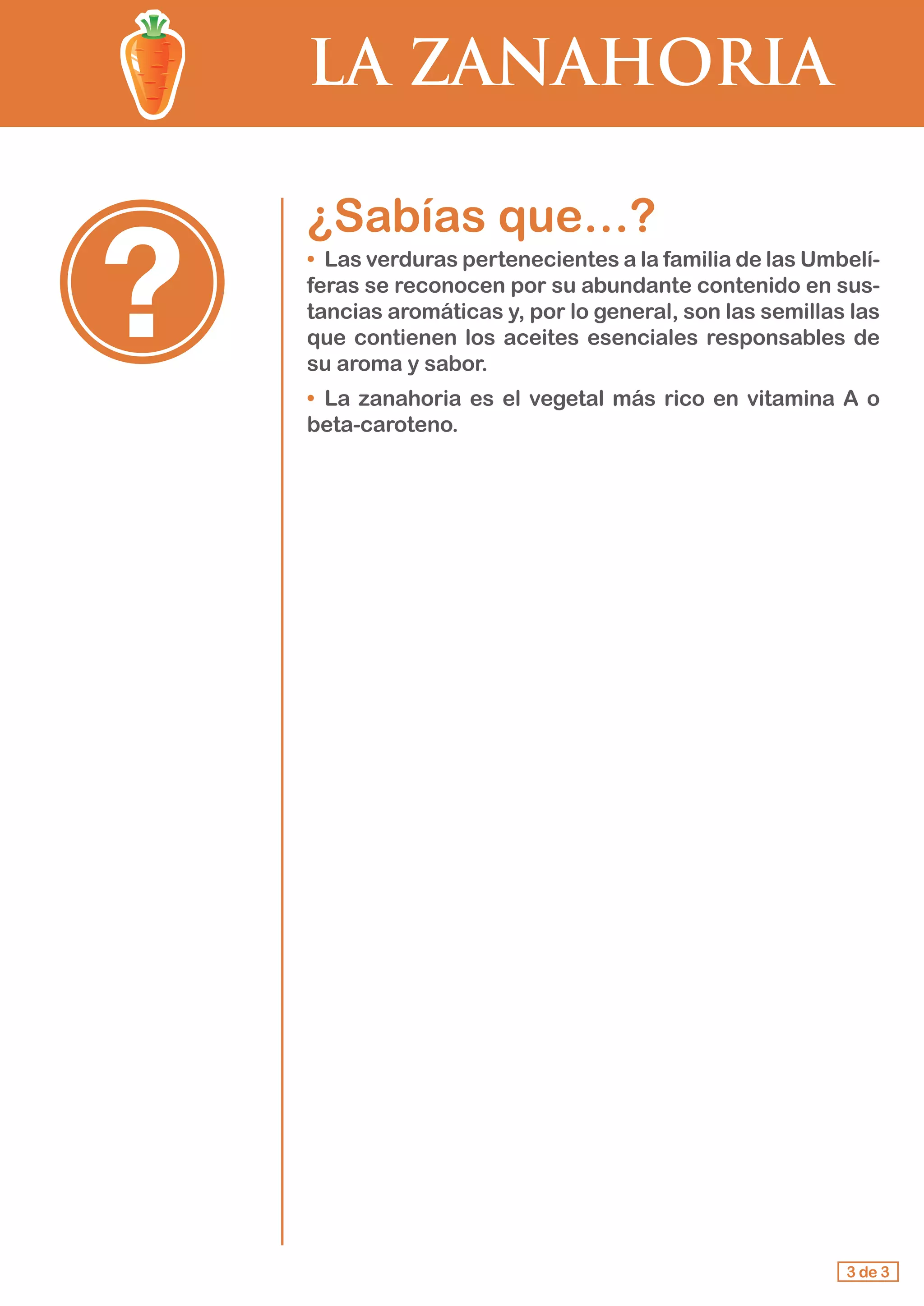 LA ZANAHORIA
¿Sabías que…?
•	 Las verduras pertenecientes a la familia de las Umbelí-
feras se reconocen por su abundante contenido en sus-
tancias aromáticas y, por lo general, son las semillas las
que contienen los aceites esenciales responsables de
su aroma y sabor.
•	 La zanahoria es el vegetal más rico en vitamina A o
beta-caroteno.
3 de 3
 