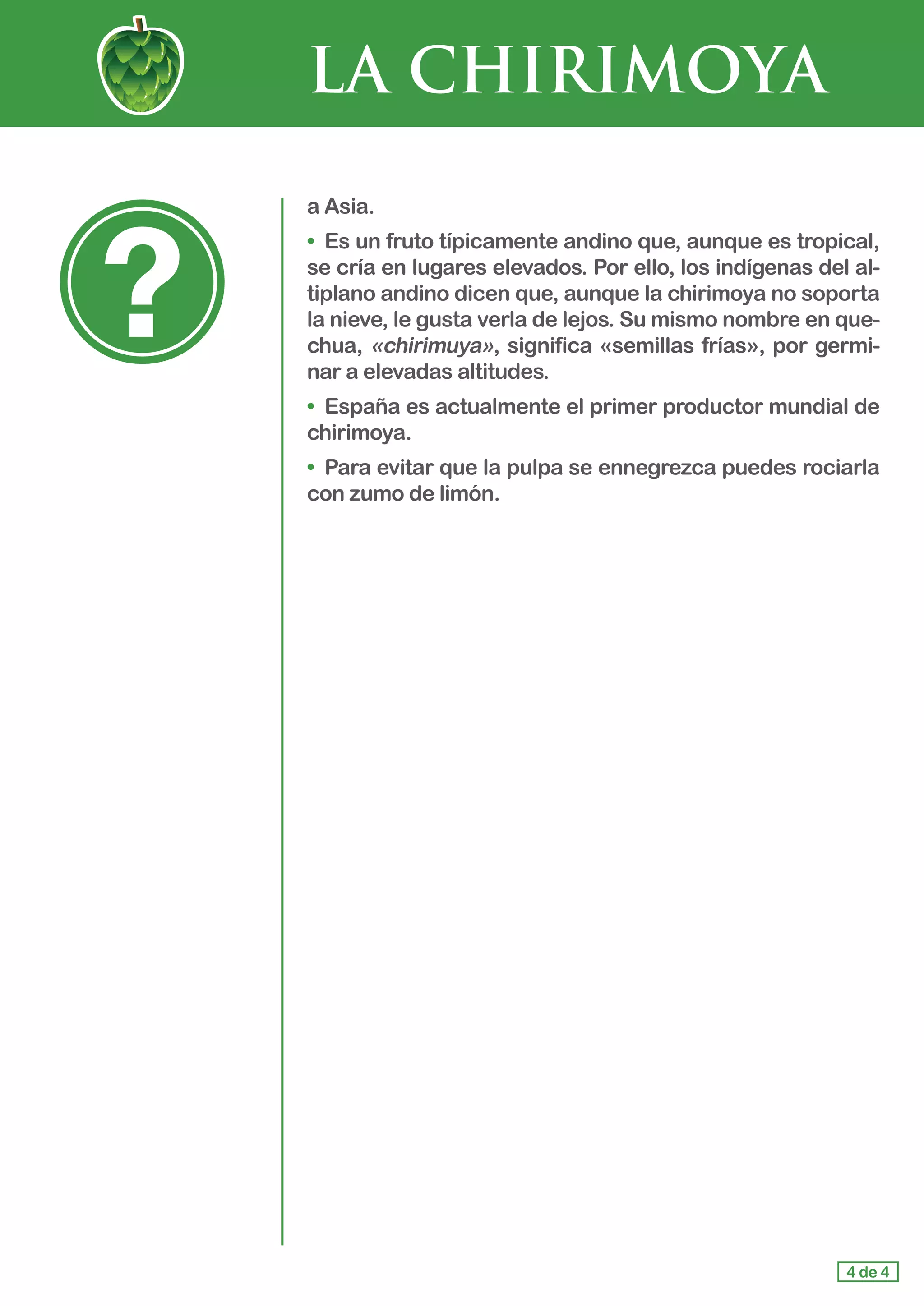 LA CHIRIMOYA
a Asia.
•	 Es un fruto típicamente andino que, aunque es tropical,
se cría en lugares elevados. Por ello, los indígenas del al-
tiplano andino dicen que, aunque la chirimoya no soporta
la nieve, le gusta verla de lejos. Su mismo nombre en que-
chua, «chirimuya», significa «semillas frías», por germi-
nar a elevadas altitudes.
•	 España es actualmente el primer productor mundial de
chirimoya.
•	 Para evitar que la pulpa se ennegrezca puedes rociarla
con zumo de limón.
4 de 4
 