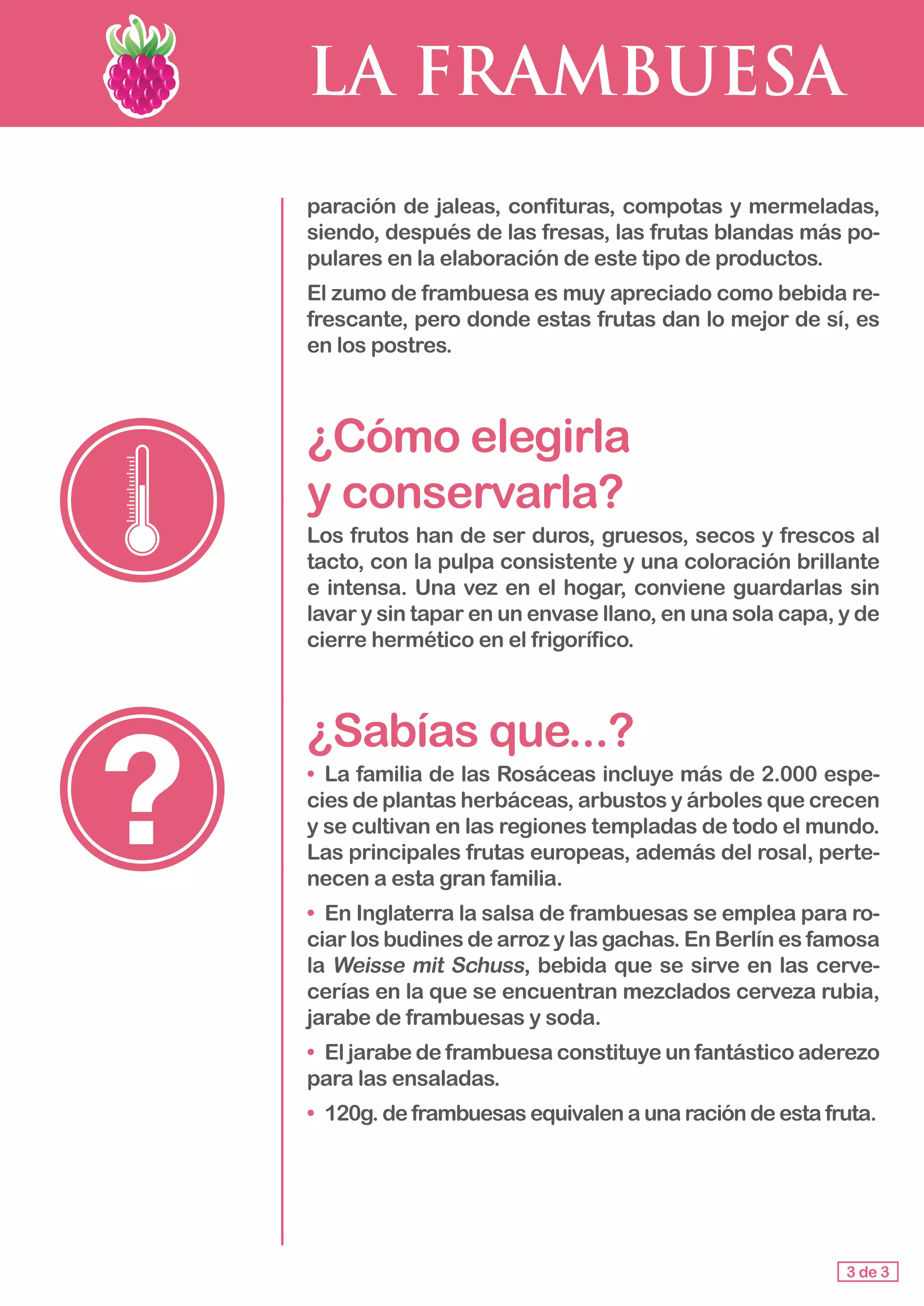 LA FRAMBUESA
paración de jaleas, confituras, compotas y mermeladas,
siendo, después de las fresas, las frutas blandas más po-
pulares en la elaboración de este tipo de productos.
El zumo de frambuesa es muy apreciado como bebida re-
frescante, pero donde estas frutas dan lo mejor de sí, es
en los postres.
¿Cómo elegirla 					
y conservarla?
Los frutos han de ser duros, gruesos, secos y frescos al
tacto, con la pulpa consistente y una coloración brillante
e intensa. Una vez en el hogar, conviene guardarlas sin
lavar y sin tapar en un envase llano, en una sola capa, y de
cierre hermético en el frigorífico.
¿Sabías que...?
• 	La familia de las Rosáceas incluye más de 2.000 espe-
cies de plantas herbáceas, arbustos y árboles que crecen
y se cultivan en las regiones templadas de todo el mundo.
Las principales frutas europeas, además del rosal, perte-
necen a esta gran familia.
•	 En Inglaterra la salsa de frambuesas se emplea para ro-
ciar los budines de arroz y las gachas. En Berlín es famosa
la Weisse mit Schuss, bebida que se sirve en las cerve-
cerías en la que se encuentran mezclados cerveza rubia,
jarabe de frambuesas y soda.
• 	El jarabe de frambuesa constituye un fantástico aderezo
para las ensaladas.
• 	120g. de frambuesas equivalen a una ración de esta fruta.
3 de 3
 