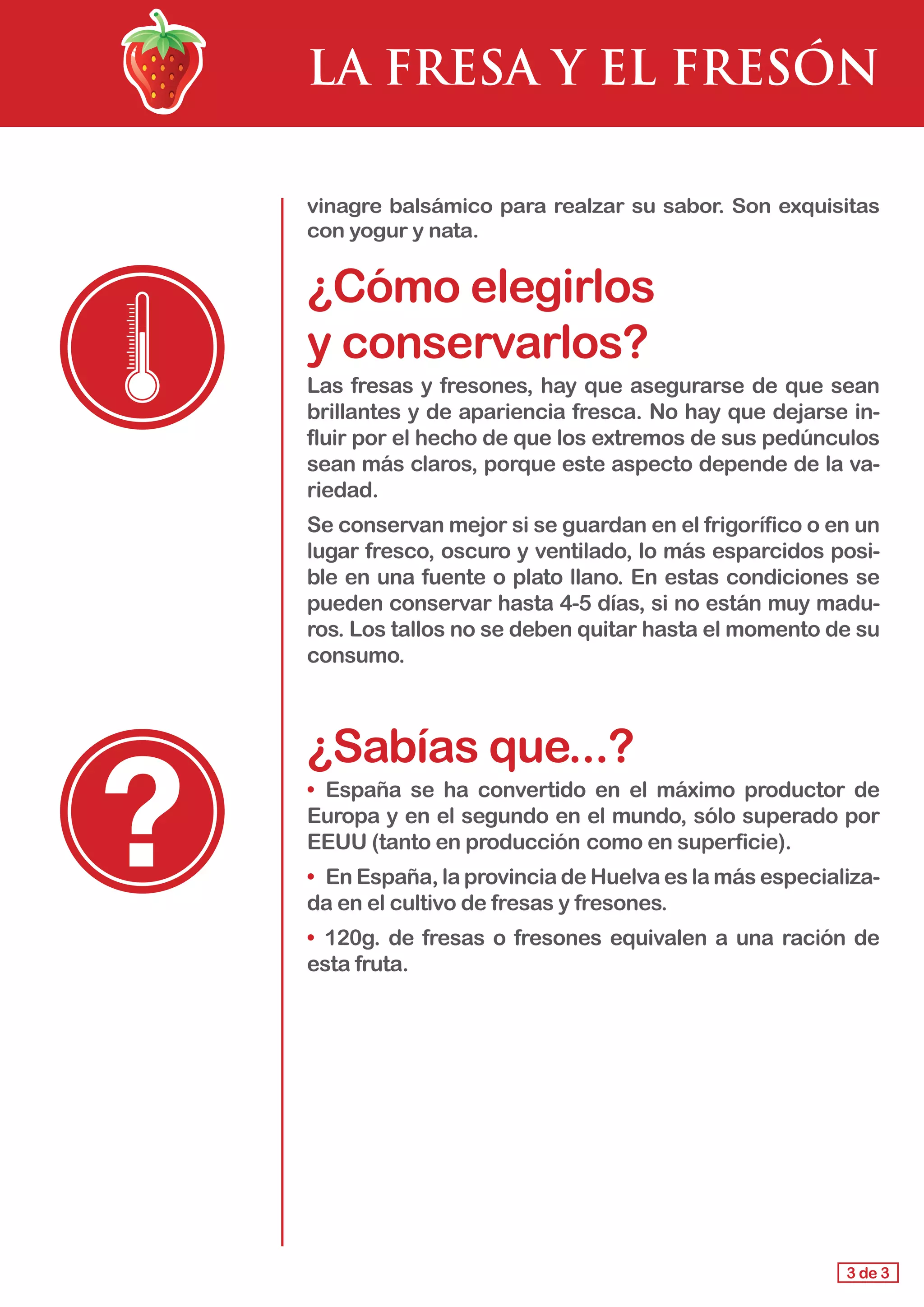 LA FRESA Y EL FRESÓN
vinagre balsámico para realzar su sabor. Son exquisitas
con yogur y nata.
¿Cómo elegirlos 					
y conservarlos?
Las fresas y fresones, hay que asegurarse de que sean
brillantes y de apariencia fresca. No hay que dejarse in-
fluir por el hecho de que los extremos de sus pedúnculos
sean más claros, porque este aspecto depende de la va-
riedad.
Se conservan mejor si se guardan en el frigorífico o en un
lugar fresco, oscuro y ventilado, lo más esparcidos posi-
ble en una fuente o plato llano. En estas condiciones se
pueden conservar hasta 4-5 días, si no están muy madu-
ros. Los tallos no se deben quitar hasta el momento de su
consumo.
¿Sabías que...?
• 	España se ha convertido en el máximo productor de
Europa y en el segundo en el mundo, sólo superado por
EEUU (tanto en producción 	como en superficie).
• 	En España, la provincia de Huelva es la más especializa-
da en el cultivo de fresas y fresones.
• 	120g. de fresas o fresones equivalen a una ración de
esta fruta.
3 de 3
 