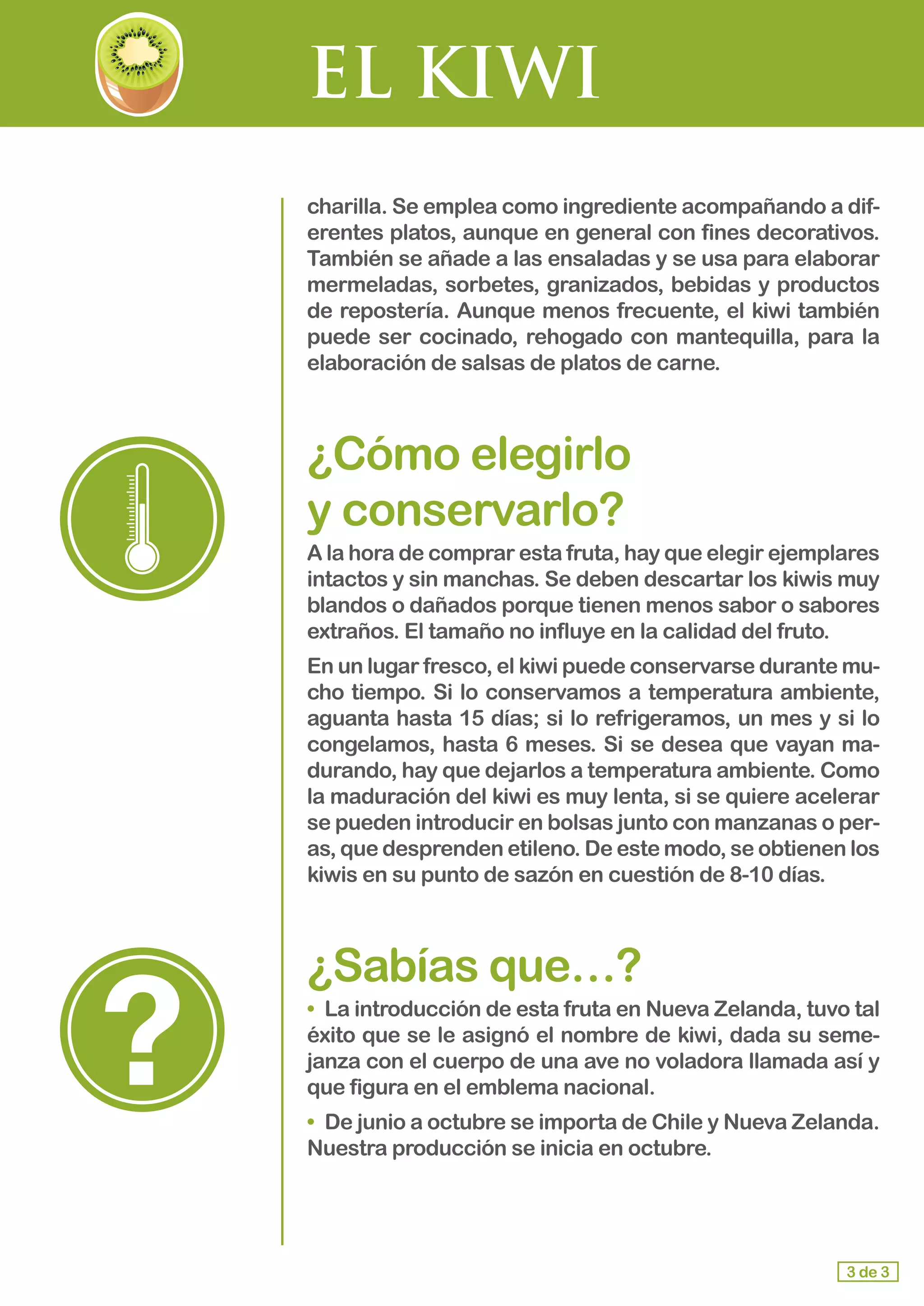 EL KIWI
charilla. Se emplea como ingrediente acompañando a dif-
erentes platos, aunque en general con fines decorativos.
También se añade a las ensaladas y se usa para elaborar
mermeladas, sorbetes, granizados, bebidas y productos
de repostería. Aunque menos frecuente, el kiwi también
puede ser cocinado, rehogado con mantequilla, para la
elaboración de salsas de platos de carne.
¿Cómo elegirlo 					
y conservarlo?
A la hora de comprar esta fruta, hay que elegir ejemplares
intactos y sin manchas. Se deben descartar los kiwis muy
blandos o dañados porque tienen menos sabor o sabores
extraños. El tamaño no influye en la calidad del fruto.
En un lugar fresco, el kiwi puede conservarse durante mu-
cho tiempo. Si lo conservamos a temperatura ambiente,
aguanta hasta 15 días; si lo refrigeramos, un mes y si lo
congelamos, hasta 6 meses. Si se desea que vayan ma-
durando, hay que dejarlos a temperatura ambiente. Como
la maduración del kiwi es muy lenta, si se quiere acelerar
se pueden introducir en bolsas junto con manzanas o per-
as, que desprenden etileno. De este modo, se obtienen los
kiwis en su punto de sazón en cuestión de 8-10 días.
¿Sabías que…?
•	 La introducción de esta fruta en Nueva Zelanda, tuvo tal
éxito que se le asignó el nombre de kiwi, dada su seme-
janza con el cuerpo de una ave no voladora llamada así y
que figura en el emblema nacional.
•	 De junio a octubre se importa de Chile y Nueva Zelanda.
Nuestra producción se inicia en octubre.
3 de 3
 