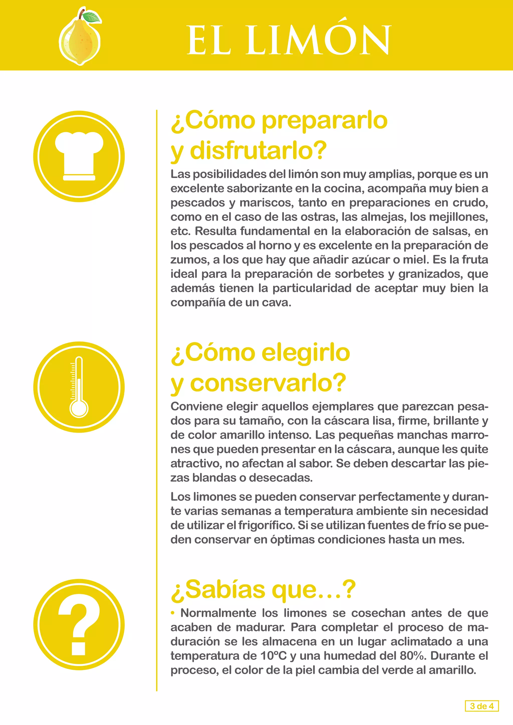 EL LIMÓN
¿Cómo prepararlo 			
y disfrutarlo?
Las posibilidades del limón son muy amplias, porque es un
excelente saborizante en la cocina, acompaña muy bien a
pescados y mariscos, tanto en preparaciones en crudo,
como en el caso de las ostras, las almejas, los mejillones,
etc. Resulta fundamental en la elaboración de salsas, en
los pescados al horno y es excelente en la preparación de
zumos, a los que hay que añadir azúcar o miel. Es la fruta
ideal para la preparación de sorbetes y granizados, que
además tienen la particularidad de aceptar muy bien la
compañía de un cava.
¿Cómo elegirlo 					
y conservarlo?
Conviene elegir aquellos ejemplares que parezcan pesa-
dos para su tamaño, con la cáscara lisa, firme, brillante y
de color amarillo intenso. Las pequeñas manchas marro-
nes que pueden presentar en la cáscara, aunque les quite
atractivo, no afectan al sabor. Se deben descartar las pie-
zas blandas o desecadas.
Los limones se pueden conservar perfectamente y duran-
te varias semanas a temperatura ambiente sin necesidad
de utilizar el frigorífico. Si se utilizan fuentes de frío se pue-
den conservar en óptimas condiciones hasta un mes.
¿Sabías que…?
•	 Normalmente los limones se cosechan antes de que
acaben de madurar. Para completar el proceso de ma-
duración se les almacena en un lugar aclimatado a una
temperatura de 10ºC y una humedad del 80%. Durante el
proceso, el color de la piel cambia del verde al amarillo.
3 de 4
 