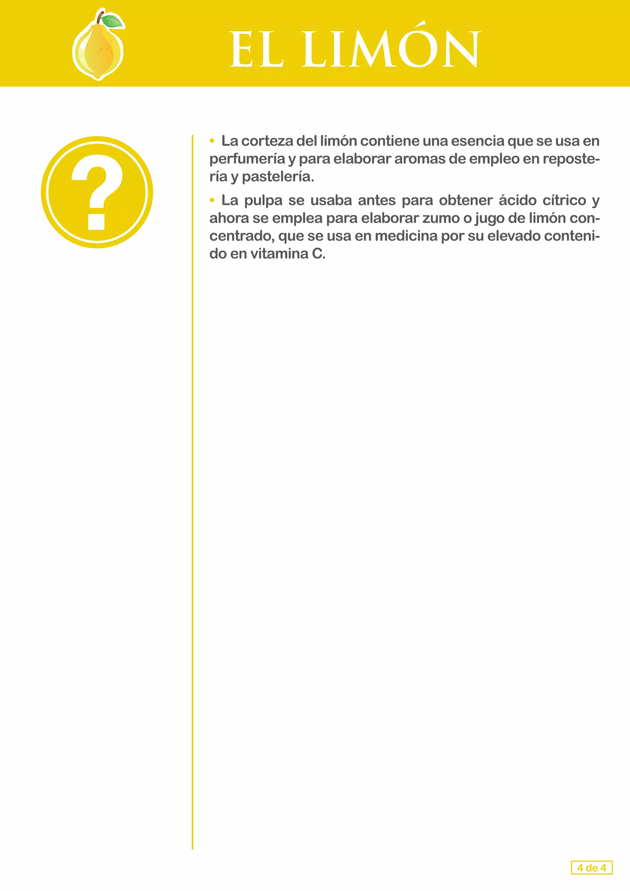 EL LIMÓN
•	 La corteza del limón contiene una esencia que se usa en
perfumería y para elaborar aromas de empleo en reposte-
ría y pastelería.
•	 La pulpa se usaba antes para obtener ácido cítrico y
ahora se emplea para elaborar zumo o jugo de limón con-
centrado, que se usa en medicina por su elevado conteni-
do en vitamina C.
4 de 4
 