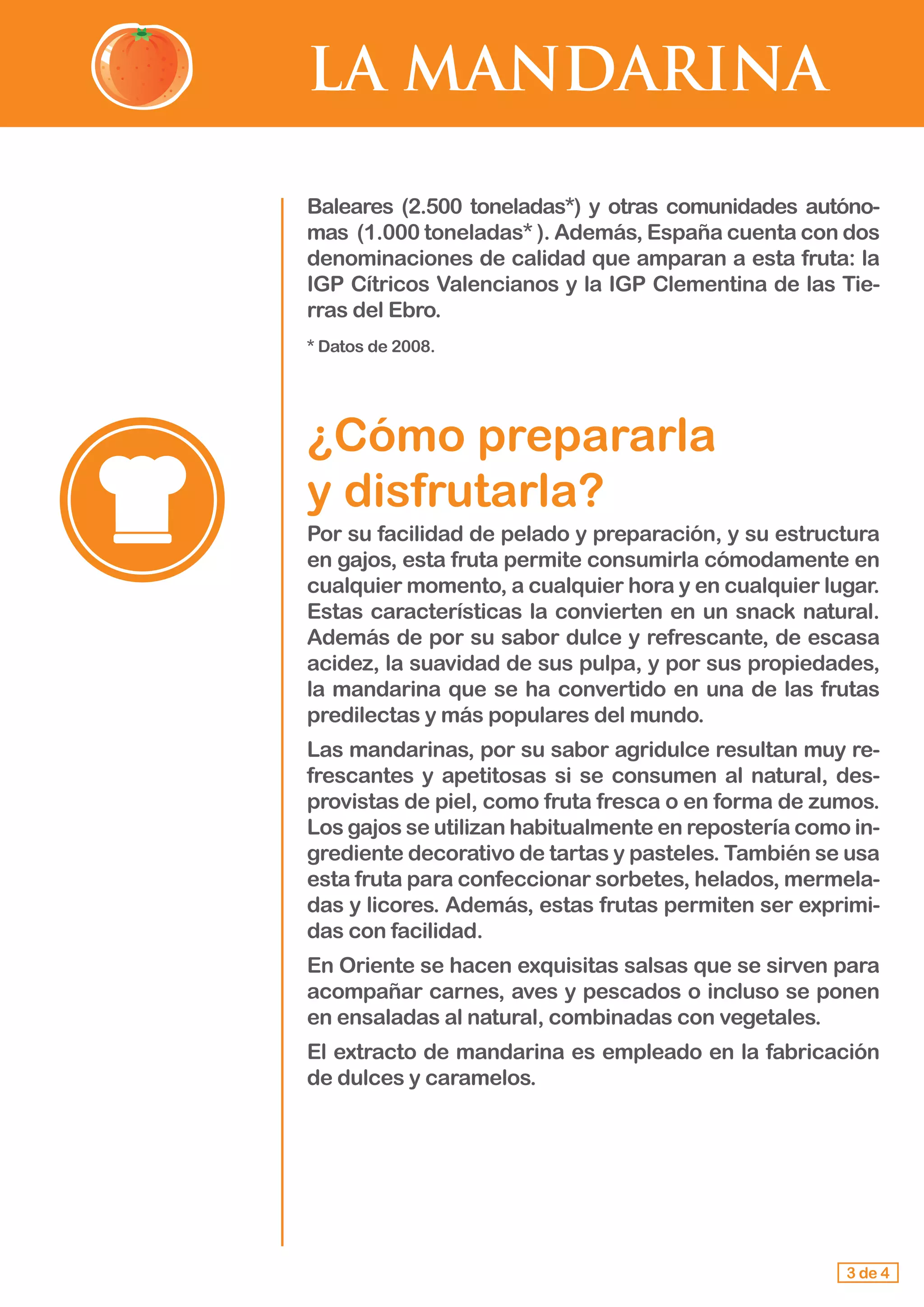 LA MANDARINA
Baleares (2.500 toneladas*) y otras comunidades autóno-
mas (1.000 toneladas* ). Además, España cuenta con dos
denominaciones de calidad que amparan a esta fruta: la
IGP Cítricos Valencianos y la IGP Clementina de las Tie-
rras del Ebro.
* Datos de 2008.
¿Cómo prepararla 			
y disfrutarla?
Por su facilidad de pelado y preparación, y su estructura
en gajos, esta fruta permite consumirla cómodamente en
cualquier momento, a cualquier hora y en cualquier lugar.
Estas características la convierten en un snack natural.
Además de por su sabor dulce y refrescante, de escasa
acidez, la suavidad de sus pulpa, y por sus propiedades,
la mandarina que se ha convertido en una de las frutas
predilectas y más populares del mundo.
Las mandarinas, por su sabor agridulce resultan muy re-
frescantes y apetitosas si se consumen al natural, des-
provistas de piel, como fruta fresca o en forma de zumos.
Los gajos se utilizan habitualmente en repostería como in-
grediente decorativo de tartas y pasteles. También se usa
esta fruta para confeccionar sorbetes, helados, mermela-
das y licores. Además, estas frutas permiten ser exprimi-
das con facilidad.
En Oriente se hacen exquisitas salsas que se sirven para
acompañar carnes, aves y pescados o incluso se ponen
en ensaladas al natural, combinadas con vegetales.
El extracto de mandarina es empleado en la fabricación
de dulces y caramelos.
3 de 4
 