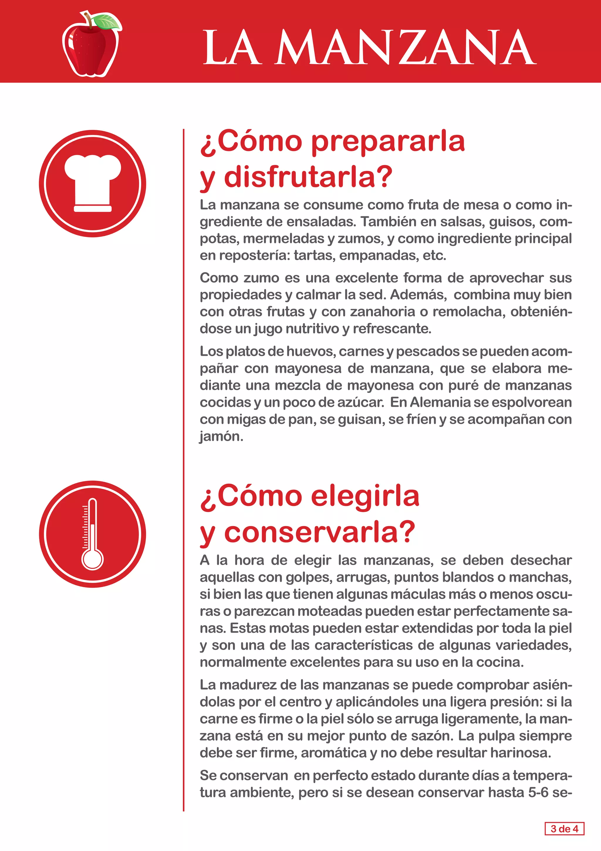 LA MANZANA
¿Cómo prepararla 				
y disfrutarla?
La manzana se consume como fruta de mesa o como in-
grediente de ensaladas. También en salsas, guisos, com-
potas, mermeladas y zumos, y como ingrediente principal
en repostería: tartas, empanadas, etc.
Como zumo es una excelente forma de aprovechar sus
propiedades y calmar la sed. Además, combina muy bien
con otras frutas y con zanahoria o remolacha, obtenién-
dose un jugo nutritivo y refrescante.
Losplatosdehuevos,carnesypescadossepuedenacom-
pañar con mayonesa de manzana, que se elabora me-
diante una mezcla de mayonesa con puré de manzanas
cocidas y un poco de azúcar. En Alemania se espolvorean
con migas de pan, se guisan, se fríen y se acompañan con
jamón.
¿Cómo elegirla 				
y conservarla?
A la hora de elegir las manzanas, se deben desechar
aquellas con golpes, arrugas, puntos blandos o manchas,
si bien las que tienen algunas máculas más o menos oscu-
ras o parezcan moteadas pueden estar perfectamente sa-
nas. Estas motas pueden estar extendidas por toda la piel
y son una de las características de algunas variedades,
normalmente excelentes para su uso en la cocina.
La madurez de las manzanas se puede comprobar asién-
dolas por el centro y aplicándoles una ligera presión: si la
carne es firme o la piel sólo se arruga ligeramente, la man-
zana está en su mejor punto de sazón. La pulpa siempre
debe ser firme, aromática y no debe resultar harinosa.
Se conservan en perfecto estado durante días a tempera-
tura ambiente, pero si se desean conservar hasta 5-6 se-
3 de 4
 