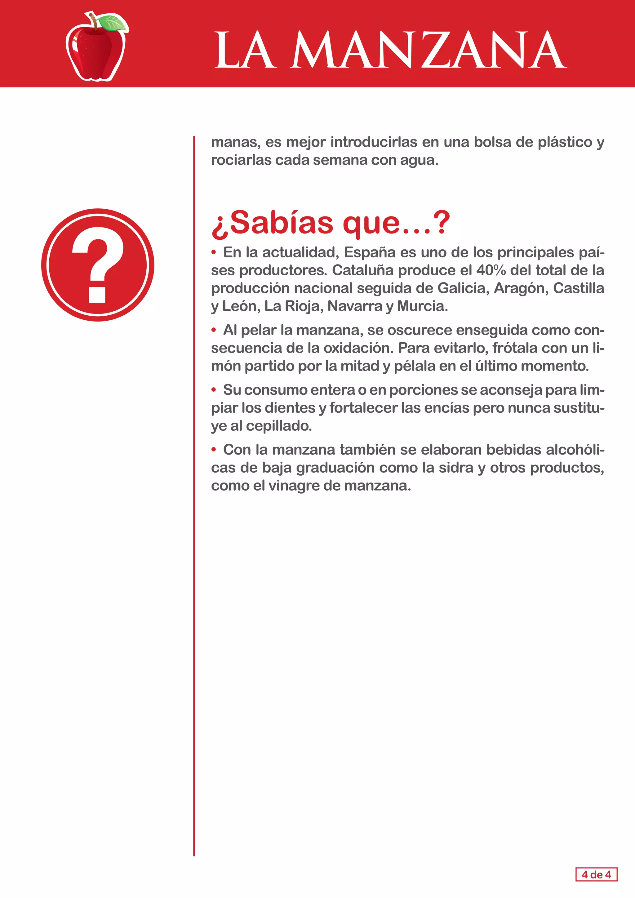 LA MANZANA
4 de 4
manas, es mejor introducirlas en una bolsa de plástico y
rociarlas cada semana con agua.
¿Sabías que…?
•	 En la actualidad, España es uno de los principales paí-
ses productores. Cataluña produce el 40% del total de la
producción nacional seguida de Galicia, Aragón, Castilla
y León, La Rioja, Navarra y Murcia.
•	 Al pelar la manzana, se oscurece enseguida como con-
secuencia de la oxidación. Para evitarlo, frótala con un li-
món partido por la mitad y pélala en el último momento.
•	 Su consumo entera o en porciones se aconseja para lim-
piar los dientes y fortalecer las encías pero nunca sustitu-
ye al cepillado.
•	 Con la manzana también se elaboran bebidas alcohóli-
cas de baja graduación como la sidra y otros productos,
como el vinagre de manzana.
 