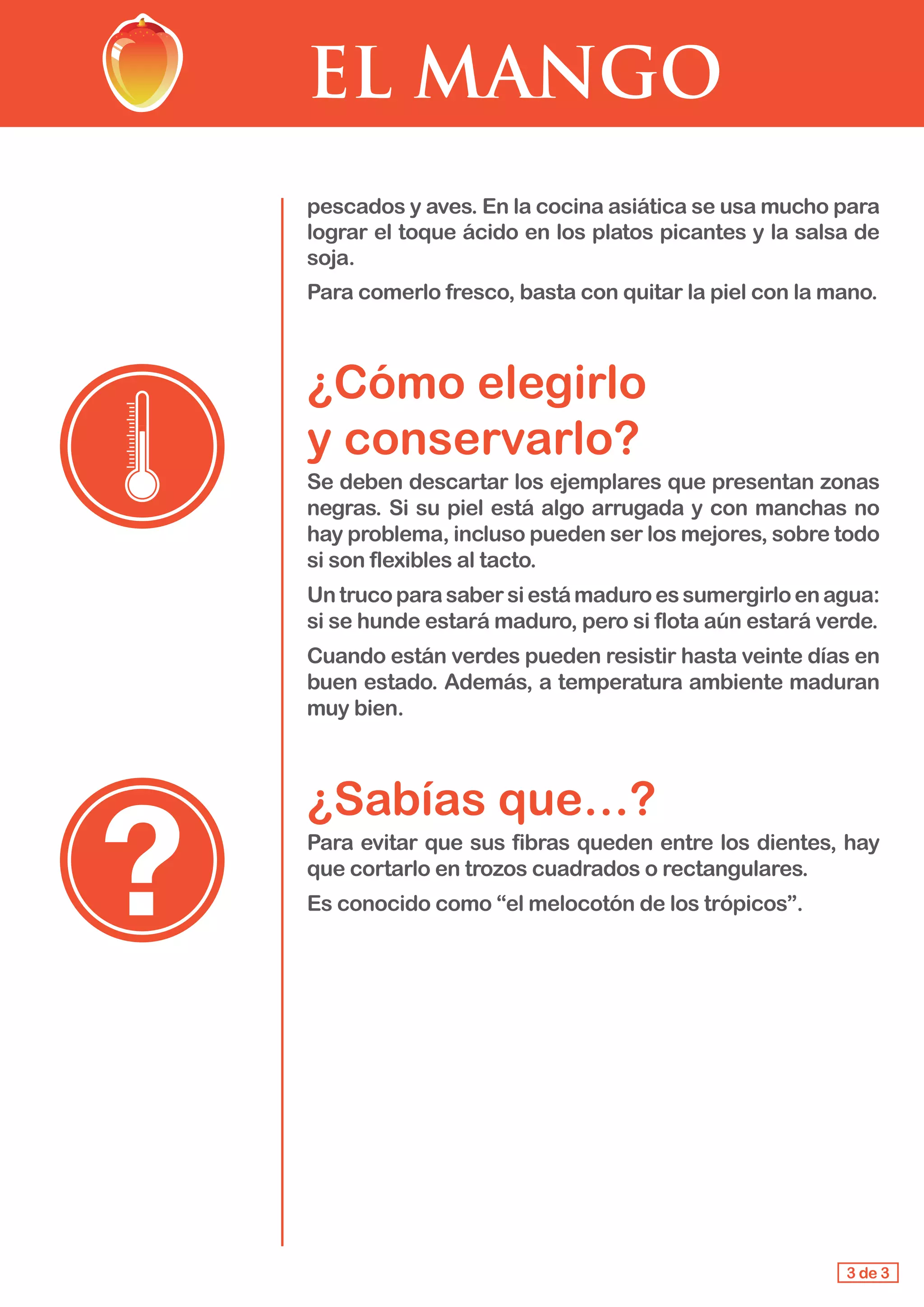 EL MANGO
pescados y aves. En la cocina asiática se usa mucho para
lograr el toque ácido en los platos picantes y la salsa de
soja.
Para comerlo fresco, basta con quitar la piel con la mano.
¿Cómo elegirlo 					
y conservarlo?
Se deben descartar los ejemplares que presentan zonas
negras. Si su piel está algo arrugada y con manchas no
hay problema, incluso pueden ser los mejores, sobre todo
si son flexibles al tacto.
Untrucoparasabersiestámaduroessumergirloenagua:
si se hunde estará maduro, pero si flota aún estará verde.
Cuando están verdes pueden resistir hasta veinte días en
buen estado. Además, a temperatura ambiente maduran
muy bien.
¿Sabías que…?
Para evitar que sus fibras queden entre los dientes, hay
que cortarlo en trozos cuadrados o rectangulares.
Es conocido como “el melocotón de los trópicos”.
3 de 3
 