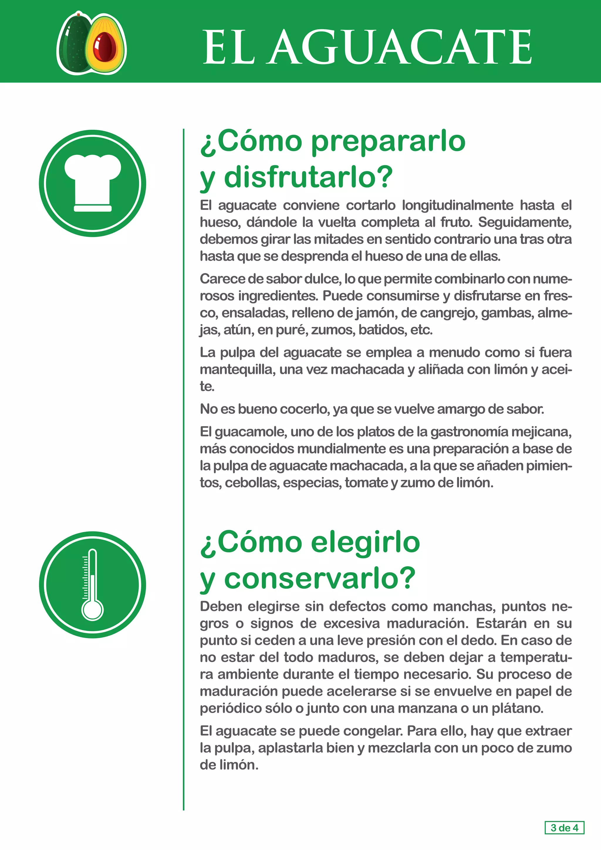 EL AGUACATE
¿Cómo prepararlo 			
y disfrutarlo?
El aguacate conviene cortarlo longitudinalmente hasta el
hueso, dándole la vuelta completa al fruto. Seguidamente,
debemos girar las mitades en sentido contrario una tras otra
hasta quesedesprendaelhuesodeunadeellas.
Carecedesabordulce,loquepermitecombinarloconnume-
rosos ingredientes. Puede consumirse y disfrutarse en fres-
co, ensaladas, relleno de jamón, de cangrejo, gambas, alme-
jas,atún,enpuré,zumos,batidos,etc.
La pulpa del aguacate se emplea a menudo como si fuera
mantequilla, una vez machacada y aliñada con limón y acei-
te.
No es buenococerlo,yaquesevuelveamargodesabor.
El guacamole, uno de los platos de la gastronomía mejicana,
más conocidos mundialmente es una preparación a base de
lapulpadeaguacatemachacada,alaqueseañadenpimien-
tos,cebollas,especias,tomateyzumodelimón.
¿Cómo elegirlo 				
y conservarlo?
Deben elegirse sin defectos como manchas, puntos ne-
gros o signos de excesiva maduración. Estarán en su
punto si ceden a una leve presión con el dedo. En caso de
no estar del todo maduros, se deben dejar a temperatu-
ra ambiente durante el tiempo necesario. Su proceso de
maduración puede acelerarse si se envuelve en papel de
periódico sólo o junto con una manzana o un plátano.
El aguacate se puede congelar. Para ello, hay que extraer
la pulpa, aplastarla bien y mezclarla con un poco de zumo
de limón.
3 de 4
 