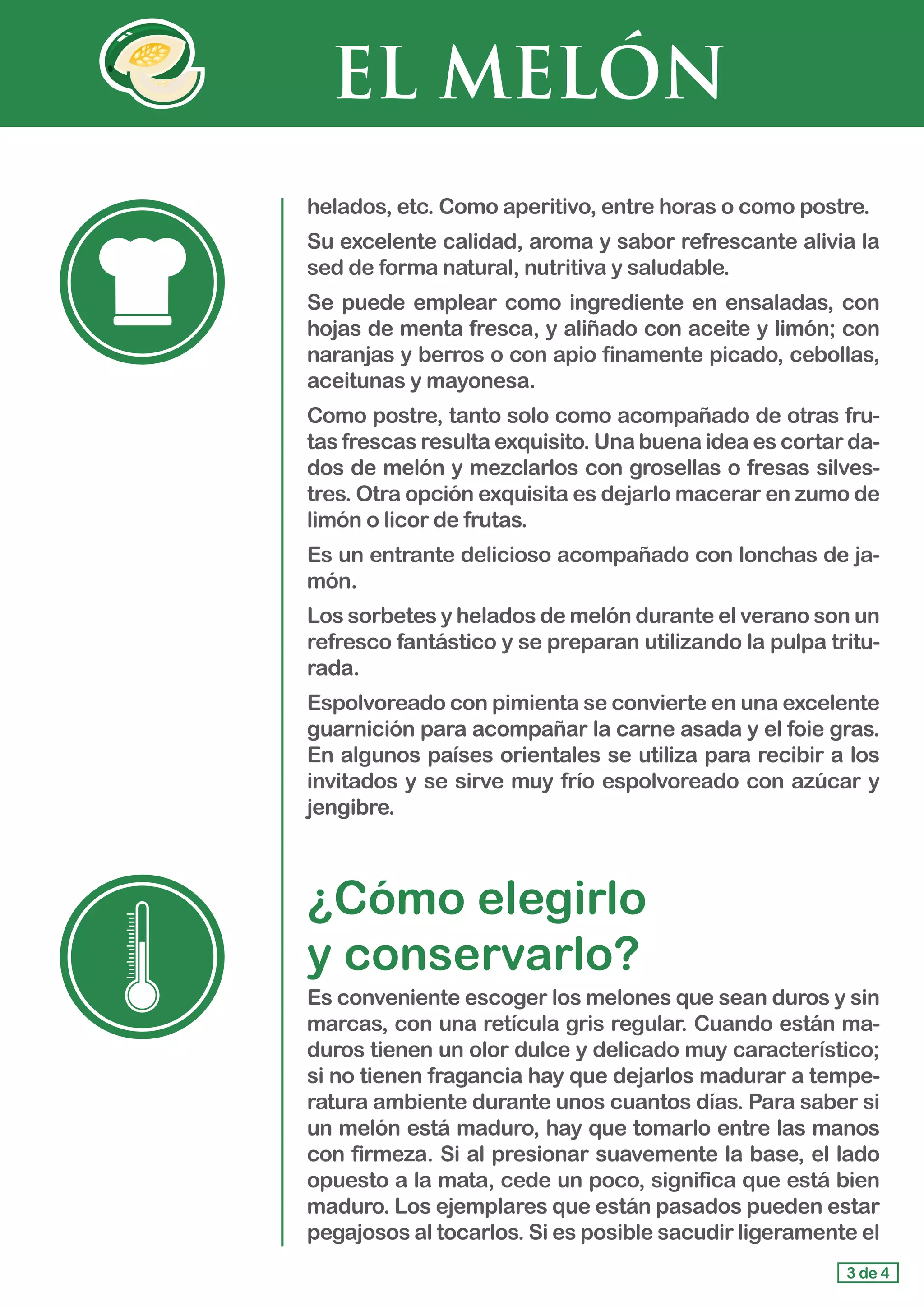 EL MELÓN
helados, etc. Como aperitivo, entre horas o como postre.
Su excelente calidad, aroma y sabor refrescante alivia la
sed de forma natural, nutritiva y saludable.
Se puede emplear como ingrediente en ensaladas, con
hojas de menta fresca, y aliñado con aceite y limón; con
naranjas y berros o con apio finamente picado, cebollas,
aceitunas y mayonesa.
Como postre, tanto solo como acompañado de otras fru-
tas frescas resulta exquisito. Una buena idea es cortar da-
dos de melón y mezclarlos con grosellas o fresas silves-
tres. Otra opción exquisita es dejarlo macerar en zumo de
limón o licor de frutas.
Es un entrante delicioso acompañado con lonchas de ja-
món.
Los sorbetes y helados de melón durante el verano son un
refresco fantástico y se preparan utilizando la pulpa tritu-
rada.
Espolvoreado con pimienta se convierte en una excelente
guarnición para acompañar la carne asada y el foie gras.
En algunos países orientales se utiliza para recibir a los
invitados y se sirve muy frío espolvoreado con azúcar y
jengibre.
¿Cómo elegirlo 				
y conservarlo?
Es conveniente escoger los melones que sean duros y sin
marcas, con una retícula gris regular. Cuando están ma-
duros tienen un olor dulce y delicado muy característico;
si no tienen fragancia hay que dejarlos madurar a tempe-
ratura ambiente durante unos cuantos días. Para saber si
un melón está maduro, hay que tomarlo entre las manos
con firmeza. Si al presionar suavemente la base, el lado
opuesto a la mata, cede un poco, significa que está bien
maduro. Los ejemplares que están pasados pueden estar
pegajosos al tocarlos. Si es posible sacudir ligeramente el
3 de 4
 