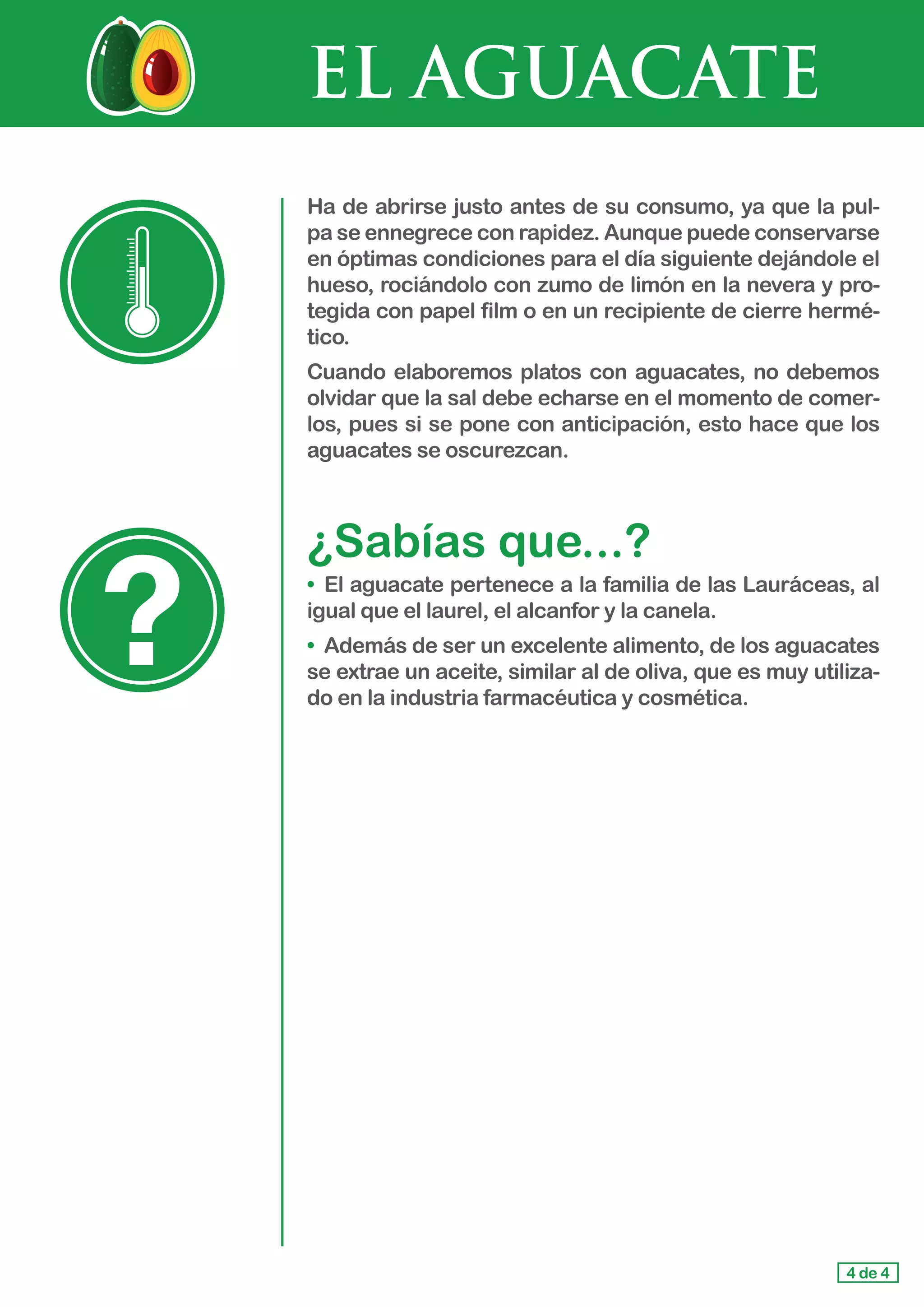 EL AGUACATE
4 de 4
Ha de abrirse justo antes de su consumo, ya que la pul-
pa se ennegrece con rapidez. Aunque puede conservarse
en óptimas condiciones para el día siguiente dejándole el
hueso, rociándolo con zumo de limón en la nevera y pro-
tegida con papel film o en un recipiente de cierre hermé-
tico.
Cuando elaboremos platos con aguacates, no debemos
olvidar que la sal debe echarse en el momento de comer-
los, pues si se pone con anticipación, esto hace que los
aguacates se oscurezcan.
¿Sabías que...?
•	 El aguacate pertenece a la familia de las Lauráceas, al
igual que el laurel, el alcanfor y la canela.
•	 Además de ser un excelente alimento, de los aguacates
se extrae un aceite, similar al de oliva, que es muy utiliza-
do en la industria farmacéutica y cosmética.
 