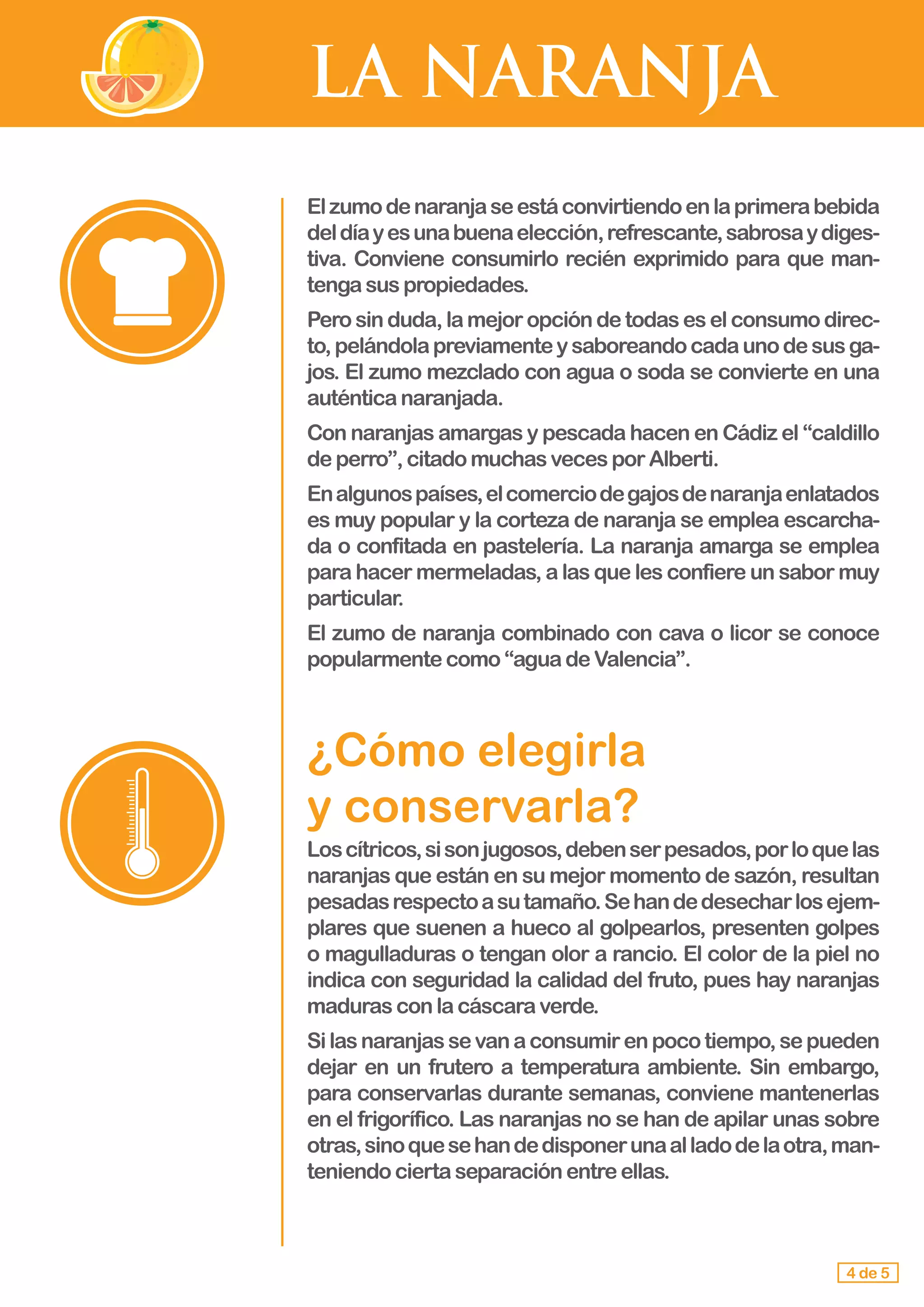LA NARANJA
4 de 5
Elzumodenaranjaseestáconvirtiendoenlaprimerabebida
deldíayesunabuenaelección,refrescante,sabrosaydiges-
tiva. Conviene consumirlo recién exprimido para que man-
tengasuspropiedades.
Pero sin duda,lamejoropcióndetodaseselconsumodirec-
to,pelándolapreviamenteysaboreandocadaunodesusga-
jos. El zumo mezclado con agua o soda se convierte en una
auténticanaranjada.
Con naranjas amargas y pescada hacen en Cádiz el “caldillo
deperro”,citadomuchasvecesporAlberti.
Enalgunospaíses,elcomerciodegajosdenaranjaenlatados
es muy popular y la corteza de naranja se emplea escarcha-
da o confitada en pastelería. La naranja amarga se emplea
para hacer mermeladas, a las que les confiere un sabor muy
particular.
El zumo de naranja combinado con cava o licor se conoce
popularmentecomo“aguadeValencia”.
¿Cómo elegirla 				
y conservarla?
Loscítricos,sisonjugosos,debenserpesados,porloquelas
naranjas que están en su mejor momento de sazón, resultan
pesadasrespectoasutamaño.Sehandedesecharlosejem-
plares que suenen a hueco al golpearlos, presenten golpes
o magulladuras o tengan olor a rancio. El color de la piel no
indica con seguridad la calidad del fruto, pues hay naranjas
maduras conlacáscaraverde.
Silasnaranjassevanaconsumirenpocotiempo,sepueden
dejar en un frutero a temperatura ambiente. Sin embargo,
para conservarlas durante semanas, conviene mantenerlas
en el frigorífico. Las naranjas no se han de apilar unas sobre
otras,sinoquesehandedisponerunaalladodelaotra,man-
teniendo ciertaseparaciónentreellas.
 