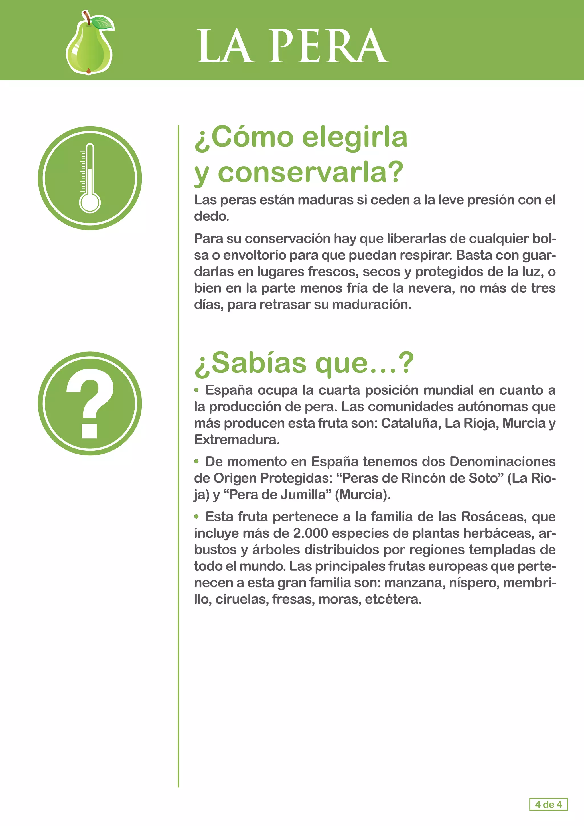 LA PERA
¿Cómo elegirla 				
y conservarla?
Las peras están maduras si ceden a la leve presión con el
dedo.
Para su conservación hay que liberarlas de cualquier bol-
sa o envoltorio para que puedan respirar. Basta con guar-
darlas en lugares frescos, secos y protegidos de la luz, o
bien en la parte menos fría de la nevera, no más de tres
días, para retrasar su maduración.
¿Sabías que…?
•	 España ocupa la cuarta posición mundial en cuanto a
la producción de pera. Las comunidades autónomas que
más producen esta fruta son: Cataluña, La Rioja, Murcia y
Extremadura.
•	 De momento en España tenemos dos Denominaciones
de Origen Protegidas: “Peras de Rincón de Soto” (La Rio-
ja) y “Pera de Jumilla” (Murcia).
•	 Esta fruta pertenece a la familia de las Rosáceas, que
incluye más de 2.000 especies de plantas herbáceas, ar-
bustos y árboles distribuidos por regiones templadas de
todo el mundo. Las principales frutas europeas que perte-
necen a esta gran familia son: manzana, níspero, membri-
llo, ciruelas, fresas, moras, etcétera.
4 de 4
 