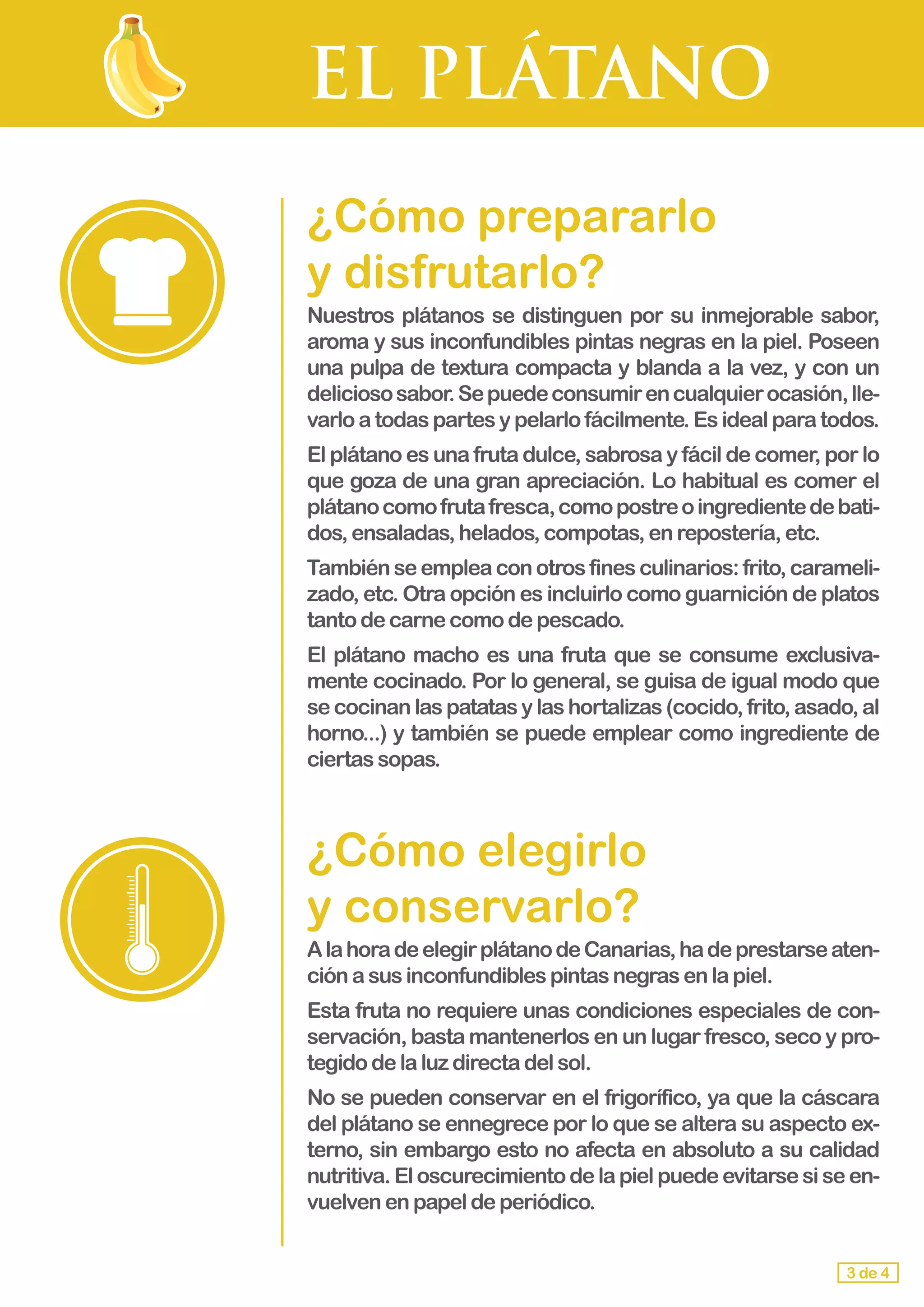 EL PLÁTANO
¿Cómo prepararlo 			
y disfrutarlo?
Nuestros plátanos se distinguen por su inmejorable sabor,
aroma y sus inconfundibles pintas negras en la piel. Poseen
una pulpa de textura compacta y blanda a la vez, y con un
deliciososabor.Sepuedeconsumirencualquierocasión,lle-
varlo atodaspartesypelarlofácilmente.Esidealparatodos.
El plátano es una fruta dulce, sabrosa y fácil de comer, por lo
que goza de una gran apreciación. Lo habitual es comer el
plátanocomofrutafresca,comopostreoingredientedebati-
dos,ensaladas,helados,compotas,enrepostería,etc.
Tambiénseempleaconotrosfinesculinarios:frito,carameli-
zado, etc. Otra opción es incluirlo como guarnición de platos
tanto de carnecomodepescado.
El plátano macho es una fruta que se consume exclusiva-
mente cocinado. Por lo general, se guisa de igual modo que
se cocinanlaspatatasylashortalizas(cocido,frito, asado,al
horno...) y también se puede emplear como ingrediente de
ciertas sopas.
¿Cómo elegirlo 				
y conservarlo?
AlahoradeelegirplátanodeCanarias,hadeprestarseaten-
ción a susinconfundiblespintasnegrasenlapiel.
Esta fruta no requiere unas condiciones especiales de con-
servación, basta mantenerlos en un lugar fresco, seco y pro-
tegido delaluzdirectadelsol.
No se pueden conservar en el frigorífico, ya que la cáscara
del plátano se ennegrece por lo que se altera su aspecto ex-
terno, sin embargo esto no afecta en absoluto a su calidad
nutritiva.Eloscurecimientodelapielpuedeevitarsesiseen-
vuelven enpapeldeperiódico.
3 de 4
 