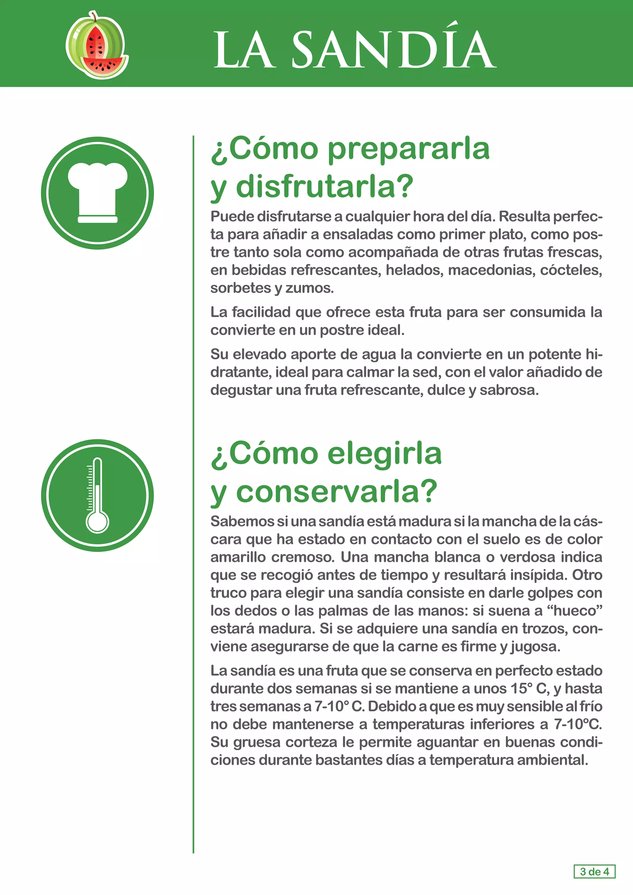 LA SANDÍA
¿Cómo prepararla 				
y disfrutarla?
Puede disfrutarseacualquierhoradeldía.Resultaperfec-
ta para añadir a ensaladas como primer plato, como pos-
tre tanto sola como acompañada de otras frutas frescas,
en bebidas refrescantes, helados, macedonias, cócteles,
sorbetes y zumos.
La facilidad que ofrece esta fruta para ser consumida la
convierte en un postre ideal.
Su elevado aporte de agua la convierte en un potente hi-
dratante, ideal para calmar la sed, con el valor añadido de
degustar una fruta refrescante, dulce y sabrosa.
¿Cómo elegirla 				
y conservarla?
Sabemossiunasandíaestámadurasilamanchadelacás-
cara que ha estado en contacto con el suelo es de color
amarillo cremoso. Una mancha blanca o verdosa indica
que se recogió antes de tiempo y resultará insípida. Otro
truco para elegir una sandía consiste en darle golpes con
los dedos o las palmas de las manos: si suena a “hueco”
estará madura. Si se adquiere una sandía en trozos, con-
viene asegurarse de que la carne es firme y jugosa.
La sandía es una fruta que se conserva en perfecto estado
durante dos semanas si se mantiene a unos 15° C, y hasta
tressemanasa7-10°C.Debidoaqueesmuysensiblealfrío
no debe mantenerse a temperaturas inferiores a 7-10ºC.
Su gruesa corteza le permite aguantar en buenas condi-
ciones durante bastantes días a temperatura ambiental.
3 de 4
 