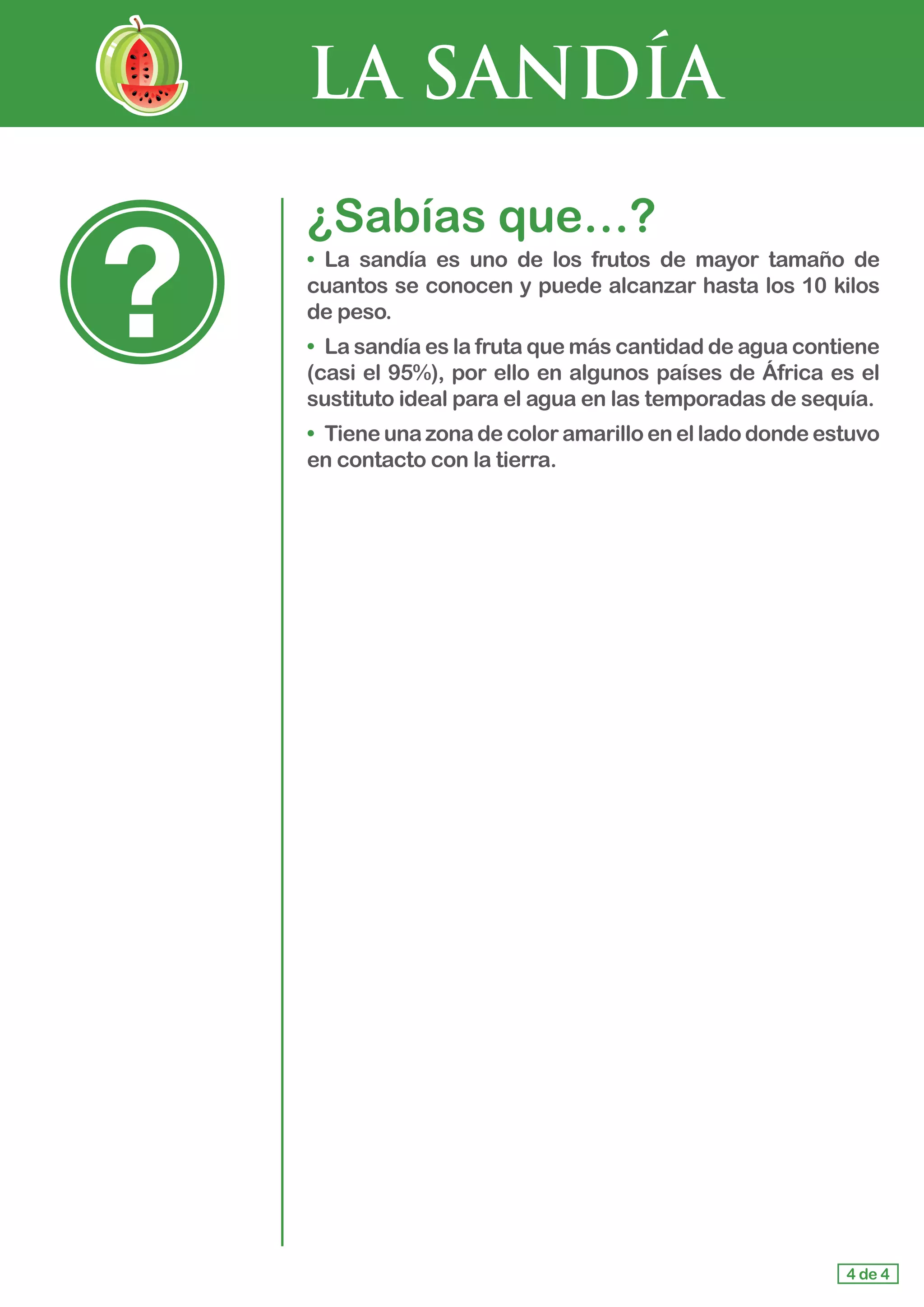 LA SANDÍA
¿Sabías que…?
•	 La sandía es uno de los frutos de mayor tamaño de
cuantos se conocen y puede alcanzar hasta los 10 kilos
de peso.
•	 La sandía es la fruta que más cantidad de agua contiene
(casi el 95%), por ello en algunos países de África es el
sustituto ideal para el agua en las temporadas de sequía.
•	 Tiene una zona de color amarillo en el lado donde estuvo
en contacto con la tierra.
4 de 4
 