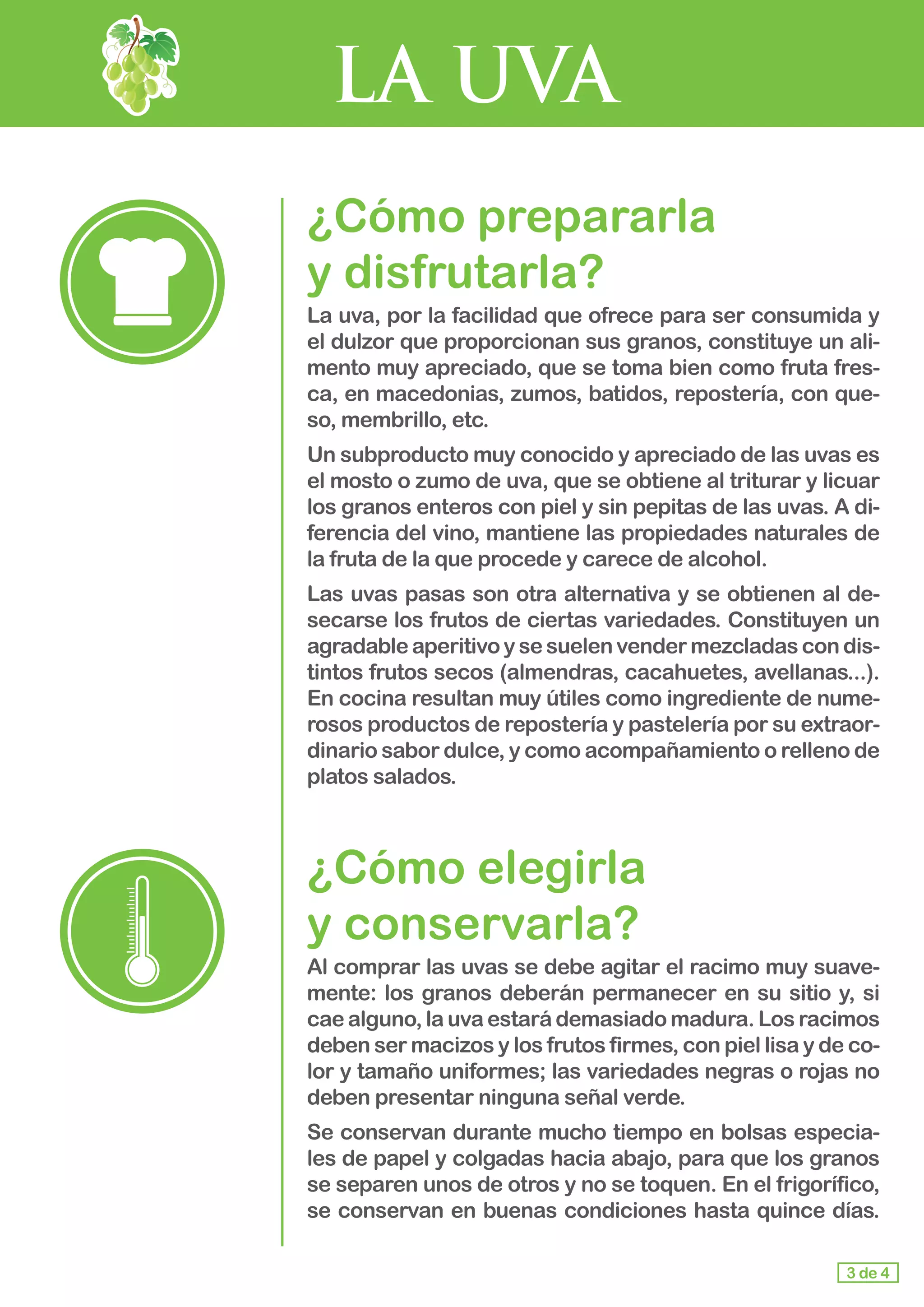 LA UVA
¿Cómo prepararla 			
y disfrutarla?
La uva, por la facilidad que ofrece para ser consumida y
el dulzor que proporcionan sus granos, constituye un ali-
mento muy apreciado, que se toma bien como fruta fres-
ca, en macedonias, zumos, batidos, repostería, con que-
so, membrillo, etc.
Un subproducto muy conocido y apreciado de las uvas es
el mosto o zumo de uva, que se obtiene al triturar y licuar
los granos enteros con piel y sin pepitas de las uvas. A di-
ferencia del vino, mantiene las propiedades naturales de
la fruta de la que procede y carece de alcohol.
Las uvas pasas son otra alternativa y se obtienen al de-
secarse los frutos de ciertas variedades. Constituyen un
agradable aperitivo y se suelen vender mezcladas con dis-
tintos frutos secos (almendras, cacahuetes, avellanas...).
En cocina resultan muy útiles como ingrediente de nume-
rosos productos de repostería y pastelería por su extraor-
dinario sabor dulce, y como acompañamiento o relleno de
platos salados.
¿Cómo elegirla 				
y conservarla?
Al comprar las uvas se debe agitar el racimo muy suave-
mente: los granos deberán permanecer en su sitio y, si
cae alguno, la uva estará demasiado madura. Los racimos
deben ser macizos y los frutos firmes, con piel lisa y de co-
lor y tamaño uniformes; las variedades negras o rojas no
deben presentar ninguna señal verde.
Se conservan durante mucho tiempo en bolsas especia-
les de papel y colgadas hacia abajo, para que los granos
se separen unos de otros y no se toquen. En el frigorífico,
se conservan en buenas condiciones hasta quince días.
3 de 4
 