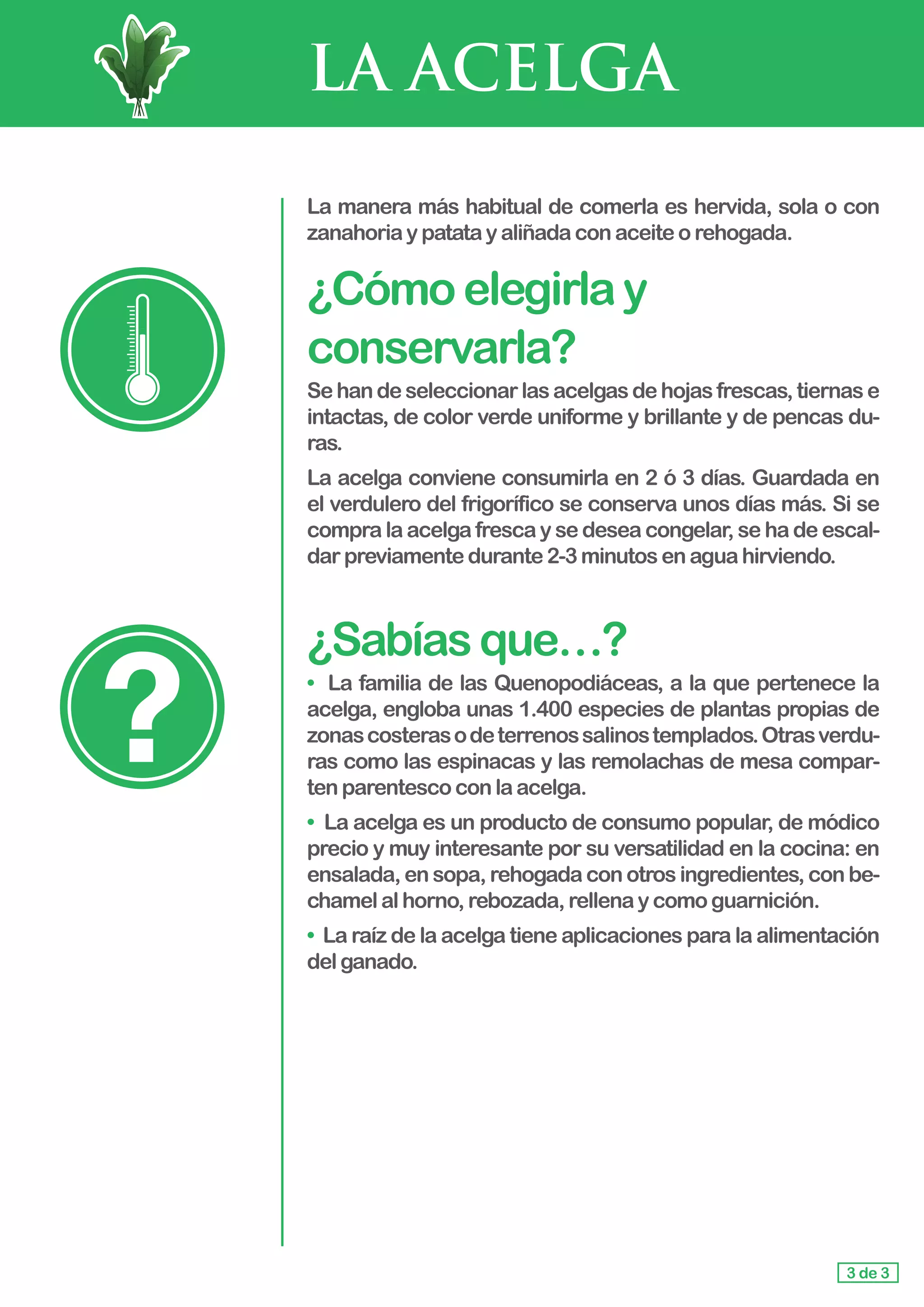 LA ACELGA
La manera más habitual de comerla es hervida, sola o con
zanahoriaypatatayaliñadaconaceiteorehogada.
¿Cómoelegirlay
conservarla?
Sehandeseleccionarlasacelgasdehojasfrescas,tiernase
intactas, de color verde uniforme y brillante y de pencas du-
ras.
La acelga conviene consumirla en 2 ó 3 días. Guardada en
el verdulero del frigorífico se conserva unos días más. Si se
compra la acelga fresca y se desea congelar, se ha de escal-
darpreviamentedurante2-3minutosenaguahirviendo.
¿Sabíasque…?
• La familia de las Quenopodiáceas, a la que pertenece la
acelga, engloba unas 1.400 especies de plantas propias de
zonascosterasodeterrenossalinostemplados.Otrasverdu-
ras como las espinacas y las remolachas de mesa compar-
ten parentescoconlaacelga.
• La acelga es un producto de consumo popular, de módico
precio y muy interesante por su versatilidad en la cocina: en
ensalada, en sopa, rehogada con otros ingredientes, con be-
chamelalhorno,rebozada,rellenaycomoguarnición.
• La raíz de la acelga tiene aplicaciones para la alimentación
delganado.
3 de 3
 