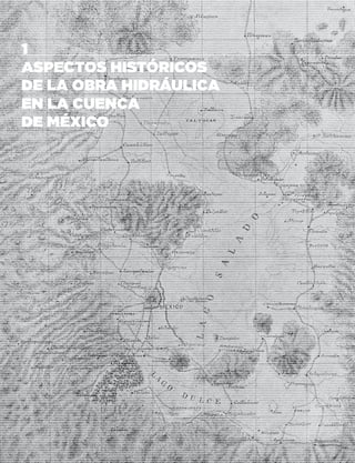 12SISTEMA DE AGUAS DE LA CIUDAD DE MÉXICO
Antecedentes geográficos
e históricos
La Ciudad de México se localiza en la zona centro del país,
en la parte meridional de la cuenca de México, la cual es
un valle extenso de alta montaña, situado a más de 2 mil
metros sobre el nivel del mar y rodeado por montañas de
origen volcánico.
Desde un punto de vista geológico, la cuenca de México
se formó hace 600 mil años, cuando la sierra Chichinautzin,
que divide actualmente a la cuenca de México de la cuenca
de Morelos, bloqueó el antiguo drenaje de los ríos Salado y
Cuautla, los cuales escurrían hacia el océano Pacífico den-
tro del valle que se encuentra entre la sierra Nevada (volca-
nes Popocatépetl e Iztaccíhuatl) y la sierra de Las Cruces;
dominada por el Nevado de Toluca mapa de la derecha.
Las lavas que depositó el vulcanismo de las sierras
Nevada, de Las Cruces y posteriormente la sierra del
Chichinautzin, formaron la base en donde se acumularían
los depósitos aluviales que constituyen en la actualidad el
acuífero superior de la cuenca de México, el cual tiene entre
600 o 700 m de espesor, y en donde subyace la actual
Ciudad de México.
Después de haber escurrido el agua de lluvia en la cuen-
ca de México por los ríos que se originaban en las mon-
tañascercanas,ydehaberacarreadomaterialsedimentario
desprendido de sus laderas por aproximadamente 600
mil años, se formaron los lagos de Zumpango, Xaltocan,
Texcoco, Xochimilco y Chalco. Los lagos de Xochimilco y
Chalco se ubicaban en la parte baja de la cuenca, esta-
ban cubiertos con vegetación flotante y contenían aguas
dulces debido al flujo de numerosos arroyos. Los lagos de
poca profundidad, Zumpango y Xaltocan, se ubicaban
en la parte alta, por lo que en época de lluvias descarga-
ban al lago de Texcoco sus excedentes de agua.
El lago de Texcoco era el más extenso de todos, se ubi-
caba en la parte central de la cuenca ocupando una super-
ficie de entre 700 y 1,000 kilómetros cuadrados, recibía
agua de los lagos contiguos y su salinidad era alta debido a
que sus únicas pérdidas de agua eran a través de la evapo-
ración y la infiltración.
Es ahí, en un islote del lago de Texcoco donde, de acuer-
do con diversos documentos, el día 18 de julio de 1325 los
mexicas encontraron los símbolos de la tierra prometida:
un águila devorando una serpiente sobre un nopal (cactus),
estableciendoenconsecuencialacapitaldelimperioMexica
conocida como la ciudad México-Tenochtitlan.
La extensión de la ciudad estaba limitada a la super-
ficie del zócalo actual y los edificios circunvecinos, co-
nectando a Tlatelolco hacia el norte pero separada por un
canal. Con el tiempo, el crecimiento de la ciudad provocó
Valle de México a mediados del siglo XVI.
Plano formado por don Antonio García Cubas.
1
ASPECTOS HISTÓRICOS
DE LA OBRA HIDRÁULICA
EN LA CUENCA
DE MÉXICO
 