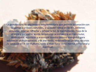 La gemoterapia, es una terapia complementaria que permite la sanación con
las gemas o cristales naturales, y su poder radica en recibir, contener,
proyectar, emanar, refractar y reflejar la luz, la manifestación física de la
energía y por eso su acción terapéutica se encuentra en transmutar,
desbloquear, equilibrar y armonizar nuestro sistema energético para
establecer un flujo correcto, y de ese modo, restablecer los propios recursos
de sanación en el Ser Humano, tanto a nivel físico como mental, emocional y
espiritual.
 