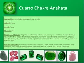 Localización: en medio del pecho, paralelo al corazón.
Glándula: Timo
Sentido: Tacto
Elemento: Aire
Descripción del chakra: el significado del nombre es "tambor que siempre suena". Es el chakra del amor, es
responsable de la energía del amor de una persona, incluyendo los sentimientos de compasión, simpatía,
empatia, lástima, etc. Une los tres chakras superiores con los tres chakras de tierra. Su poder fluye a través de
todo el cuerpo.
Cristales apropiados: Pueden ser colores verdes y rosados. Cuarzo rosado, cuarzo verde, esmeralda, jade,
malaquita, rodocrosita, turmalina sandía. Aventurina, peridoto, unikate, ágata musgo, crisoprasa.
Cuarto Chakra Anahata
 