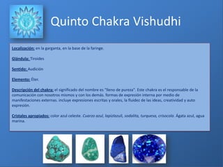 Localización: en la garganta, en la base de la faringe.
Glándula: Tiroides
Sentido: Audición
Elemento: Éter.
Descripción del chakra: el significado del nombre es "lleno de pureza". Este chakra es el responsable de la
comunicación con nosotros mismos y con los demás. formas de expresión interna por medio de
manifestaciones externas. incluye expresiones escritas y orales, la fluidez de las ideas, creatividad y auto
expresión.
Cristales apropiados: color azul celeste. Cuarzo azul, lapizlazuli, sodalita, turquesa, crisocola. Ágata azul, agua
marina.
Quinto Chakra Vishudhi
 