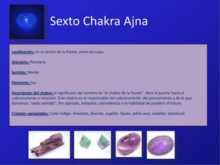 Localización: en el centro de la frente, entre las cejas.
Glándula: Pituitaria
Sentido: Mente
Elemento: luz
Descripción del chakra: el significado del nombre es "el chakra de la frente". Abre la puerta hacia el
subconsciente o intuición. Este chakra es el responsable del subconsciente, del pensamiento y de lo que
llamamos "sexto sentido". Por ejemplo, telepatía, clarividencia o la habilidad de predecir el futuro.
Cristales apropiados: Color índigo. Amatista, fluorita, sugilita. Ópalo, zafiro azul, sodalita, lapislázuli.
Sexto Chakra Ajna
 