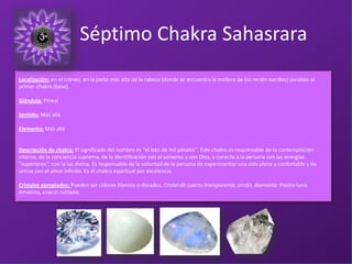 L
Localización: en el cráneo, en la parte más alta de la cabeza (donde se encuentra la mollera de los recién nacidos) paralelo al
primer chakra (base).
Glándula: Pineal
Sentido: Más allá
Elemento: Más allá
Descripción de chakra: El significado del nombre es "el loto de mil pétalos". Este chakra es responsable de la contemplación
interna, de la conciencia suprema, de la identificación con el universo y con Dios, y conecta a la persona con las energías
"superiores", con la luz divina. Es responsable de la voluntad de la persona de experimentar una vida plena y confortable y de
unirse con el amor infinito. Es el chakra espiritual por excelencia.
Cristales apropiados: Pueden ser colores blancos o dorados. Cristal de cuarzo transparente, zircón, diamante. Piedra luna.
Amatista, cuarzo rutilado.
Séptimo Chakra Sahasrara
 