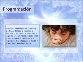 Programación
Recuerda: la energía más potente y
poderosa de toda la creación, la
hallarás hoy y siempre, latente en tu
espíritu. Eres un átomo de Dios, en lo
forma en que tu lo concibas, que
espera ser despertado, de la ilusión y
los temores. Confía en ti mismo.
 