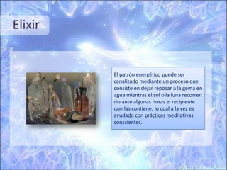 Elixir
El patrón energético puede ser
canalizado mediante un proceso que
consiste en dejar reposar a la gema en
agua mientras el sol o la luna recorren
durante algunas horas el recipiente
que las contiene, lo cual a la vez es
ayudado con prácticas meditativas
conscientes.
 