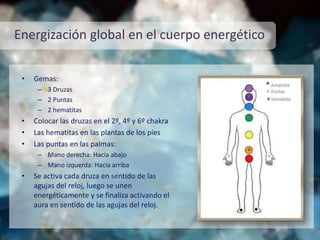 Energización global en el cuerpo energético
• Gemas:
– 3 Druzas
– 2 Puntas
– 2 hematitas
• Colocar las druzas en el 2º, 4º y 6º chakra
• Las hematitas en las plantas de los pies
• Las puntas en las palmas:
– Mano derecha: Hacia abajo
– Mano izquerda: Hacia arriba
• Se activa cada druza en sentido de las
agujas del reloj, luego se unen
energéticamente y se finaliza activando el
aura en sentido de las agujas del reloj.
 