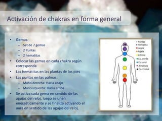 Activación de chakras en forma general
• Gemas:
– Set de 7 gemas
– 2 Puntas
– 2 hematitas
• Colocar las gemas en cada chakra según
corresponda
• Las hematitas en las plantas de los pies
• Las puntas en las palmas:
– Mano derecha: Hacia abajo
– Mano izquerda: Hacia arriba
• Se activa cada gema en sentido de las
agujas del reloj, luego se unen
energéticamente y se finaliza activando el
aura en sentido de las agujas del reloj.
 