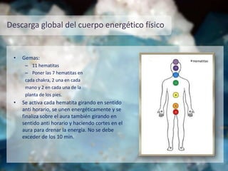 Descarga global del cuerpo energético físico
• Gemas:
– 11 hematitas
– Poner las 7 hematitas en
cada chakra, 2 una en cada
mano y 2 en cada una de la
planta de los pies.
• Se activa cada hematita girando en sentido
anti horario, se unen energéticamente y se
finaliza sobre el aura también girando en
sentido anti horario y haciendo cortes en el
aura para drenar la energía. No se debe
exceder de los 10 min.
 