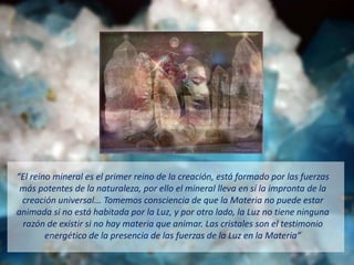 El rei o i eral es el pri er rei o de la creació , está for ado por las fuerzas
más potentes de la naturaleza, por ello el mineral lleva en sí la impronta de la
creación universal... Tomemos consciencia de que la Materia no puede estar
animada si no está habitada por la Luz, y por otro lado, la Luz no tiene ninguna
razón de existir si no hay materia que animar. Las cristales son el testimonio
e ergético de la prese cia de las fuerzas de la Luz e la Materia
 