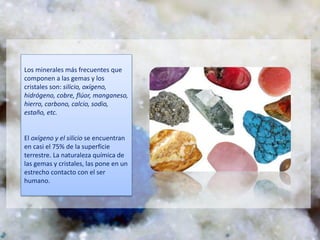Los minerales más frecuentes que
componen a las gemas y los
cristales son: silicio, oxígeno,
hidrógeno, cobre, flúor, manganeso,
hierro, carbono, calcio, sodio,
estaño, etc.
El oxígeno y el silicio se encuentran
en casi el 75% de la superficie
terrestre. La naturaleza química de
las gemas y cristales, las pone en un
estrecho contacto con el ser
humano.
 