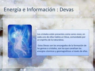 Energía e Información : Devas
Los cristales están presentes como seres vivos; en
cada uno de ellos habita un Deva, comandado por
un espíritu de la naturaleza.
Estos Devas son los encargados de la formación de
las gemas o cristales, son los que canalizan las
energías cósmicas y geomagnéticas a través de ellas.
 